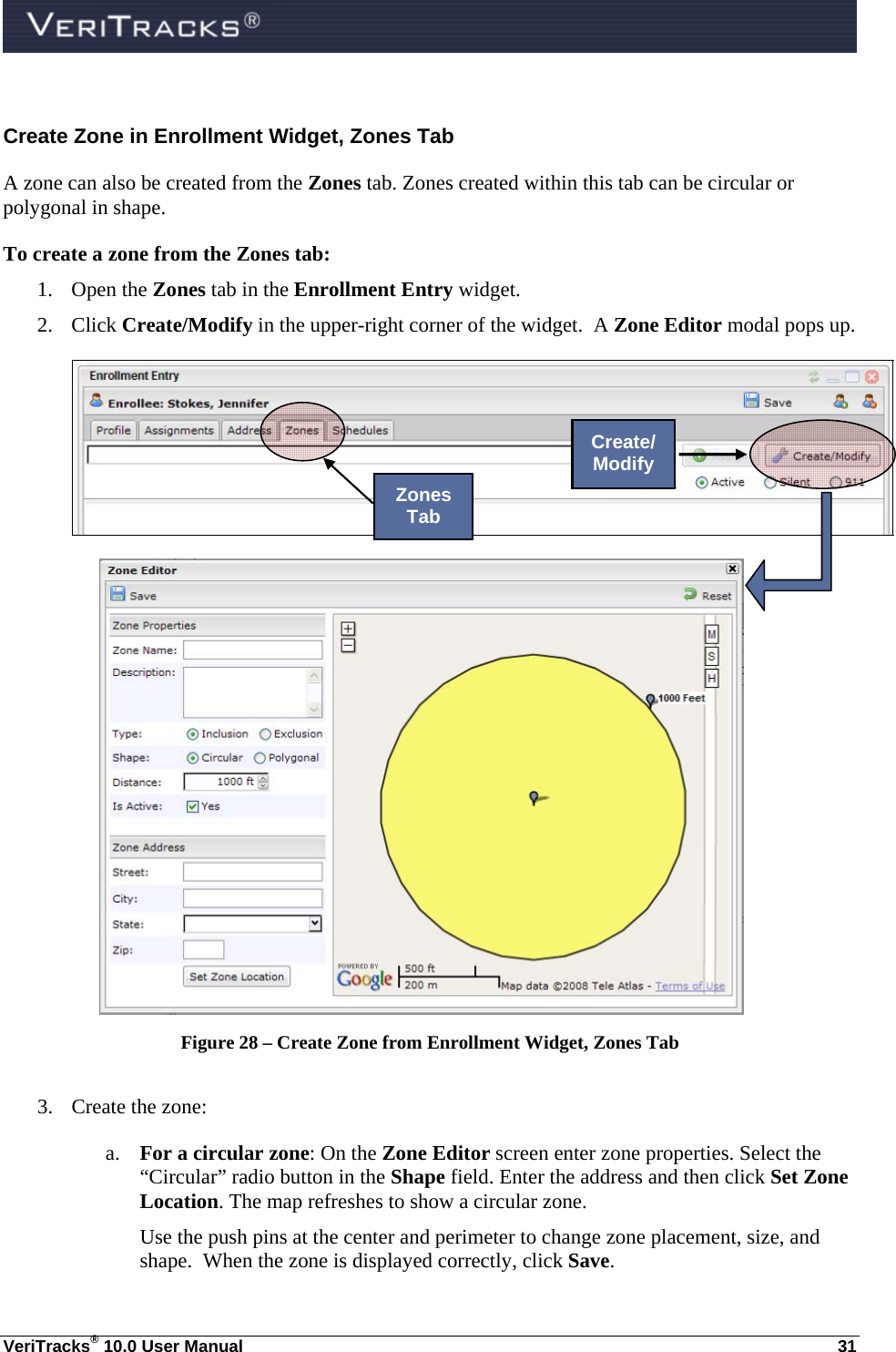  VeriTracks® 10.0 User Manual  31 Create Zone in Enrollment Widget, Zones Tab A zone can also be created from the Zones tab. Zones created within this tab can be circular or polygonal in shape. To create a zone from the Zones tab: 1. Open the Zones tab in the Enrollment Entry widget. 2. Click Create/Modify in the upper-right corner of the widget.  A Zone Editor modal pops up.   Figure 28 – Create Zone from Enrollment Widget, Zones Tab  3. Create the zone: a. For a circular zone: On the Zone Editor screen enter zone properties. Select the “Circular” radio button in the Shape field. Enter the address and then click Set Zone Location. The map refreshes to show a circular zone. Use the push pins at the center and perimeter to change zone placement, size, and shape.  When the zone is displayed correctly, click Save. Zones Tab Create/ Modify 