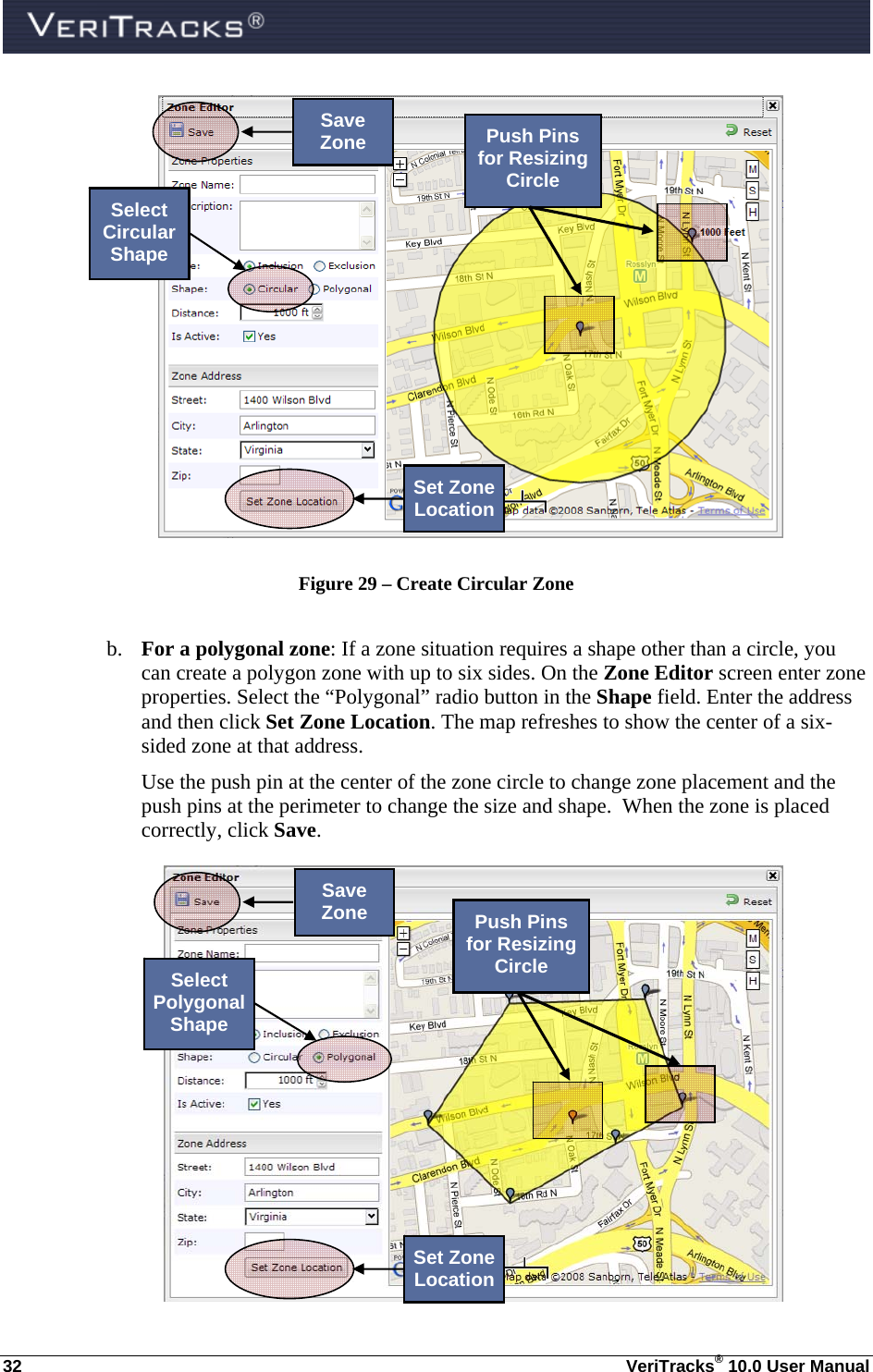  32  VeriTracks® 10.0 User Manual  Figure 29 – Create Circular Zone  b. For a polygonal zone: If a zone situation requires a shape other than a circle, you can create a polygon zone with up to six sides. On the Zone Editor screen enter zone properties. Select the “Polygonal” radio button in the Shape field. Enter the address and then click Set Zone Location. The map refreshes to show the center of a six-sided zone at that address.   Use the push pin at the center of the zone circle to change zone placement and the push pins at the perimeter to change the size and shape.  When the zone is placed correctly, click Save.   Save Zone Select Circular Shape Set Zone LocationPush Pins for Resizing Circle Save Zone Select Polygonal Shape Set Zone LocationPush Pins for Resizing Circle 