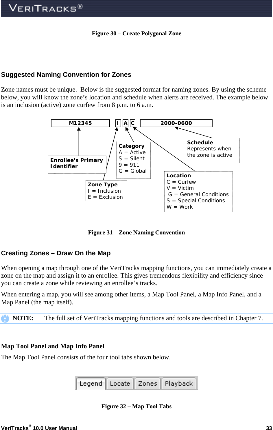  VeriTracks® 10.0 User Manual  33 Figure 30 – Create Polygonal Zone   Suggested Naming Convention for Zones Zone names must be unique.  Below is the suggested format for naming zones. By using the scheme below, you will know the zone’s location and schedule when alerts are received. The example below is an inclusion (active) zone curfew from 8 p.m. to 6 a.m.         Figure 31 – Zone Naming Convention Creating Zones – Draw On the Map  When opening a map through one of the VeriTracks mapping functions, you can immediately create a zone on the map and assign it to an enrollee. This gives tremendous flexibility and efficiency since you can create a zone while reviewing an enrollee’s tracks. When entering a map, you will see among other items, a Map Tool Panel, a Map Info Panel, and a Map Panel (the map itself).    NOTE:  The full set of VeriTracks mapping functions and tools are described in Chapter 7.  Map Tool Panel and Map Info Panel The Map Tool Panel consists of the four tool tabs shown below.    Figure 32 – Map Tool Tabs Schedule Represents when the zone is active Location C = Curfew V = Victim G = General Conditions S = Special Conditions W = Work  Category A = Active S = Silent 9 = 911 G = Global Enrollee’s Primary Identifier Zone Type I = Inclusion E = Exclusion M12345 I A C 2000-0600 