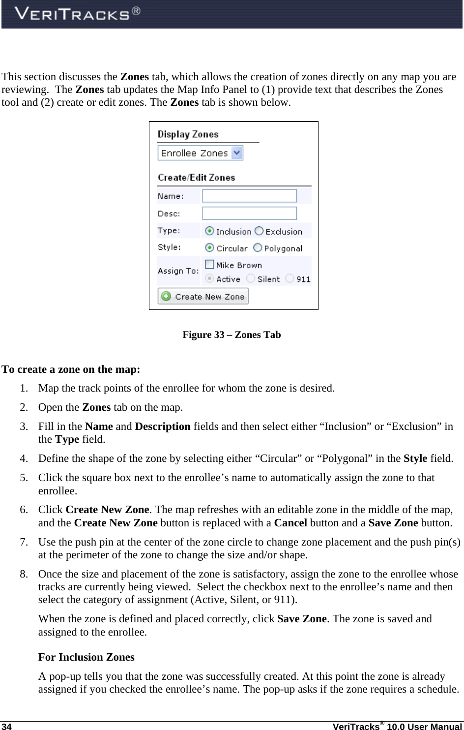  34  VeriTracks® 10.0 User Manual  This section discusses the Zones tab, which allows the creation of zones directly on any map you are reviewing.  The Zones tab updates the Map Info Panel to (1) provide text that describes the Zones tool and (2) create or edit zones. The Zones tab is shown below.  Figure 33 – Zones Tab  To create a zone on the map: 1. Map the track points of the enrollee for whom the zone is desired. 2. Open the Zones tab on the map. 3. Fill in the Name and Description fields and then select either “Inclusion” or “Exclusion” in the Type field. 4. Define the shape of the zone by selecting either “Circular” or “Polygonal” in the Style field. 5. Click the square box next to the enrollee’s name to automatically assign the zone to that enrollee. 6. Click Create New Zone. The map refreshes with an editable zone in the middle of the map, and the Create New Zone button is replaced with a Cancel button and a Save Zone button. 7. Use the push pin at the center of the zone circle to change zone placement and the push pin(s) at the perimeter of the zone to change the size and/or shape.   8. Once the size and placement of the zone is satisfactory, assign the zone to the enrollee whose tracks are currently being viewed.  Select the checkbox next to the enrollee’s name and then select the category of assignment (Active, Silent, or 911). When the zone is defined and placed correctly, click Save Zone. The zone is saved and assigned to the enrollee.  For Inclusion Zones A pop-up tells you that the zone was successfully created. At this point the zone is already assigned if you checked the enrollee’s name. The pop-up asks if the zone requires a schedule. 