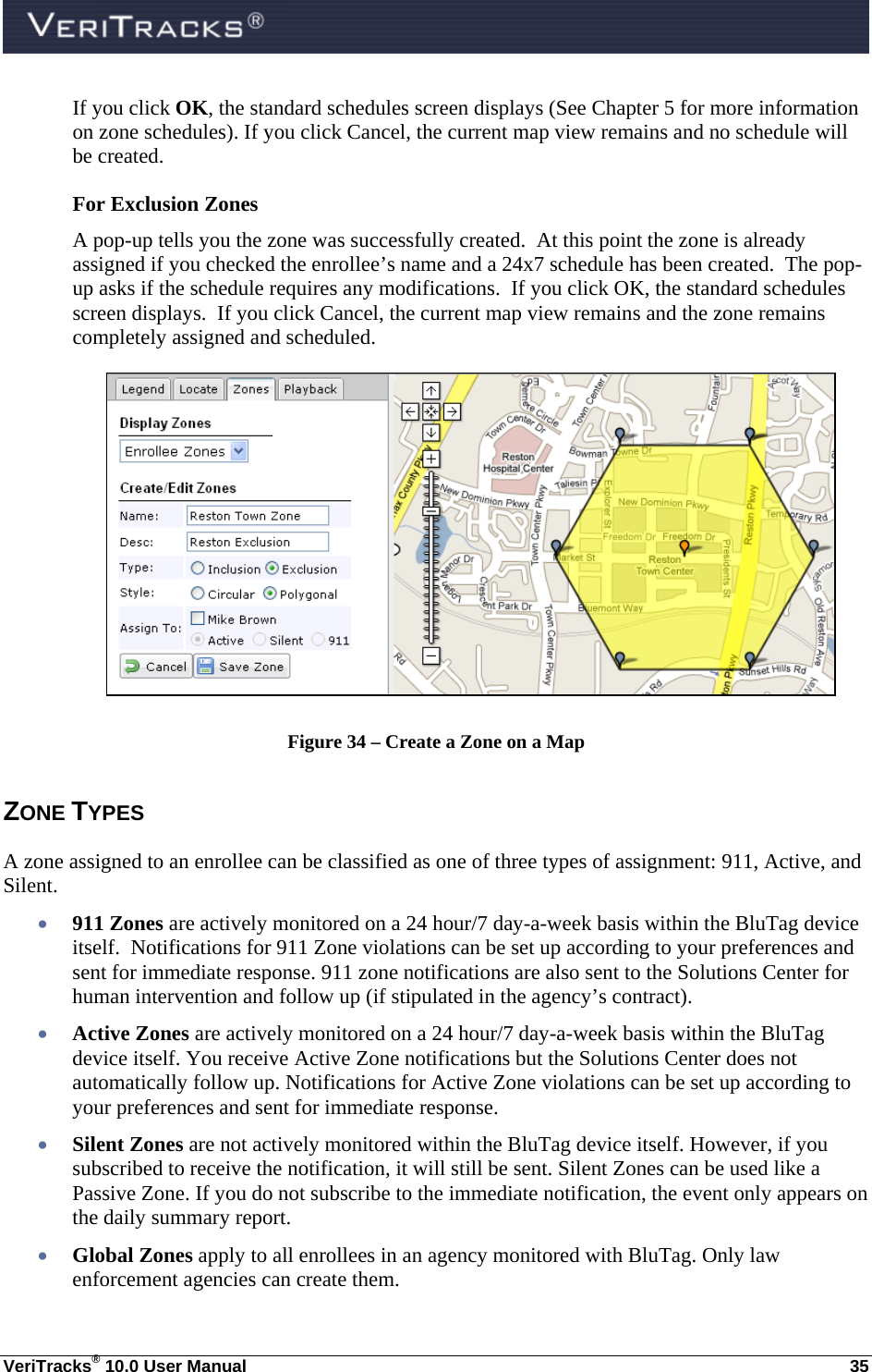  VeriTracks® 10.0 User Manual  35 If you click OK, the standard schedules screen displays (See Chapter 5 for more information on zone schedules). If you click Cancel, the current map view remains and no schedule will be created. For Exclusion Zones A pop-up tells you the zone was successfully created.  At this point the zone is already assigned if you checked the enrollee’s name and a 24x7 schedule has been created.  The pop-up asks if the schedule requires any modifications.  If you click OK, the standard schedules screen displays.  If you click Cancel, the current map view remains and the zone remains completely assigned and scheduled.    Figure 34 – Create a Zone on a Map ZONE TYPES A zone assigned to an enrollee can be classified as one of three types of assignment: 911, Active, and Silent.  911 Zones are actively monitored on a 24 hour/7 day-a-week basis within the BluTag device itself.  Notifications for 911 Zone violations can be set up according to your preferences and sent for immediate response. 911 zone notifications are also sent to the Solutions Center for human intervention and follow up (if stipulated in the agency’s contract).  Active Zones are actively monitored on a 24 hour/7 day-a-week basis within the BluTag device itself. You receive Active Zone notifications but the Solutions Center does not automatically follow up. Notifications for Active Zone violations can be set up according to your preferences and sent for immediate response.    Silent Zones are not actively monitored within the BluTag device itself. However, if you subscribed to receive the notification, it will still be sent. Silent Zones can be used like a Passive Zone. If you do not subscribe to the immediate notification, the event only appears on the daily summary report.  Global Zones apply to all enrollees in an agency monitored with BluTag. Only law enforcement agencies can create them. 