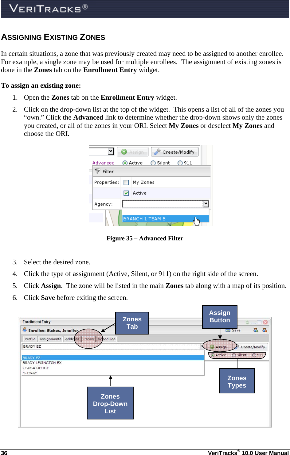  36  VeriTracks® 10.0 User Manual ASSIGNING EXISTING ZONES  In certain situations, a zone that was previously created may need to be assigned to another enrollee. For example, a single zone may be used for multiple enrollees.  The assignment of existing zones is done in the Zones tab on the Enrollment Entry widget. To assign an existing zone: 1. Open the Zones tab on the Enrollment Entry widget.   2. Click on the drop-down list at the top of the widget.  This opens a list of all of the zones you “own.” Click the Advanced link to determine whether the drop-down shows only the zones you created, or all of the zones in your ORI. Select My Zones or deselect My Zones and choose the ORI.  Figure 35 – Advanced Filter  3. Select the desired zone. 4. Click the type of assignment (Active, Silent, or 911) on the right side of the screen.   5. Click Assign.  The zone will be listed in the main Zones tab along with a map of its position.   6. Click Save before exiting the screen.   Zones Tab Assign Button Zones  Drop-Down List Zones  Types 