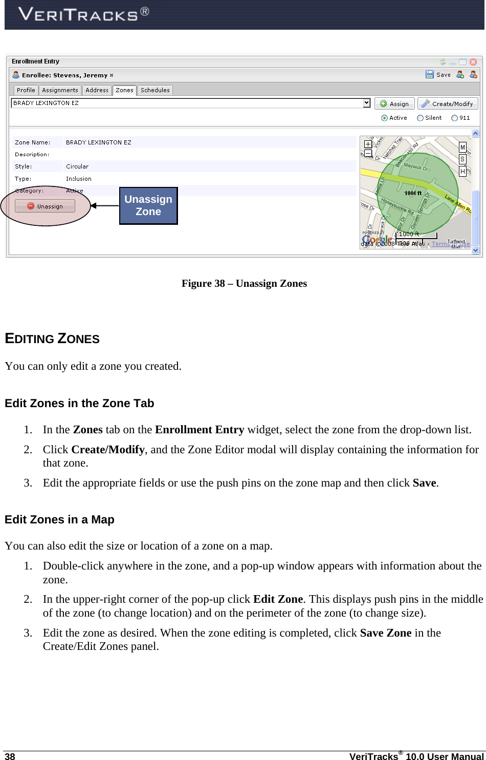  38  VeriTracks® 10.0 User Manual  Figure 38 – Unassign Zones  EDITING ZONES You can only edit a zone you created. Edit Zones in the Zone Tab 1. In the Zones tab on the Enrollment Entry widget, select the zone from the drop-down list.  2. Click Create/Modify, and the Zone Editor modal will display containing the information for that zone.   3. Edit the appropriate fields or use the push pins on the zone map and then click Save.  Edit Zones in a Map You can also edit the size or location of a zone on a map.  1. Double-click anywhere in the zone, and a pop-up window appears with information about the zone.   2. In the upper-right corner of the pop-up click Edit Zone. This displays push pins in the middle of the zone (to change location) and on the perimeter of the zone (to change size).  3. Edit the zone as desired. When the zone editing is completed, click Save Zone in the Create/Edit Zones panel.     Unassign Zone 