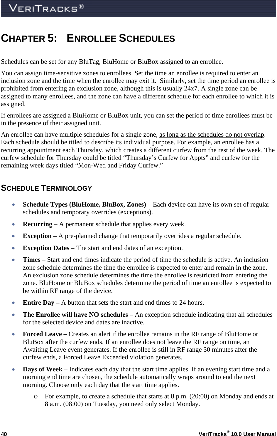  40  VeriTracks® 10.0 User Manual CHAPTER 5: ENROLLEE SCHEDULES  Schedules can be set for any BluTag, BluHome or BluBox assigned to an enrollee. You can assign time-sensitive zones to enrollees. Set the time an enrollee is required to enter an inclusion zone and the time when the enrollee may exit it.  Similarly, set the time period an enrollee is prohibited from entering an exclusion zone, although this is usually 24x7. A single zone can be assigned to many enrollees, and the zone can have a different schedule for each enrollee to which it is assigned. If enrollees are assigned a BluHome or BluBox unit, you can set the period of time enrollees must be in the presence of their assigned unit.  An enrollee can have multiple schedules for a single zone, as long as the schedules do not overlap. Each schedule should be titled to describe its individual purpose. For example, an enrollee has a recurring appointment each Thursday, which creates a different curfew from the rest of the week. The curfew schedule for Thursday could be titled “Thursday’s Curfew for Appts” and curfew for the remaining week days titled “Mon-Wed and Friday Curfew.” SCHEDULE TERMINOLOGY  Schedule Types (BluHome, BluBox, Zones) – Each device can have its own set of regular schedules and temporary overrides (exceptions).  Recurring – A permanent schedule that applies every week.  Exception – A pre-planned change that temporarily overrides a regular schedule.  Exception Dates – The start and end dates of an exception.  Times – Start and end times indicate the period of time the schedule is active. An inclusion zone schedule determines the time the enrollee is expected to enter and remain in the zone. An exclusion zone schedule determines the time the enrollee is restricted from entering the zone. BluHome or BluBox schedules determine the period of time an enrollee is expected to be within RF range of the device.  Entire Day – A button that sets the start and end times to 24 hours.  The Enrollee will have NO schedules – An exception schedule indicating that all schedules for the selected device and dates are inactive.  Forced Leave – Creates an alert if the enrollee remains in the RF range of BluHome or BluBox after the curfew ends. If an enrollee does not leave the RF range on time, an Awaiting Leave event generates. If the enrollee is still in RF range 30 minutes after the curfew ends, a Forced Leave Exceeded violation generates.  Days of Week – Indicates each day that the start time applies. If an evening start time and a morning end time are chosen, the schedule automatically wraps around to end the next morning. Choose only each day that the start time applies. o For example, to create a schedule that starts at 8 p.m. (20:00) on Monday and ends at 8 a.m. (08:00) on Tuesday, you need only select Monday. 