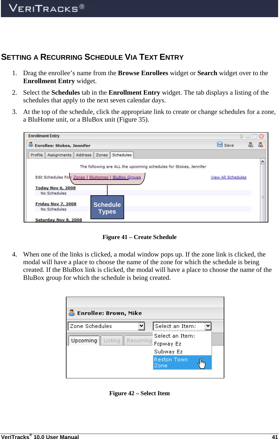  VeriTracks® 10.0 User Manual  41  SETTING A RECURRING SCHEDULE VIA TEXT ENTRY 1. Drag the enrollee’s name from the Browse Enrollees widget or Search widget over to the Enrollment Entry widget. 2. Select the Schedules tab in the Enrollment Entry widget. The tab displays a listing of the schedules that apply to the next seven calendar days. 3. At the top of the schedule, click the appropriate link to create or change schedules for a zone, a BluHome unit, or a BluBox unit (Figure 35).     Figure 41 – Create Schedule  4. When one of the links is clicked, a modal window pops up. If the zone link is clicked, the modal will have a place to choose the name of the zone for which the schedule is being created. If the BluBox link is clicked, the modal will have a place to choose the name of the BluBox group for which the schedule is being created.   Figure 42 – Select Item  Schedule Types 