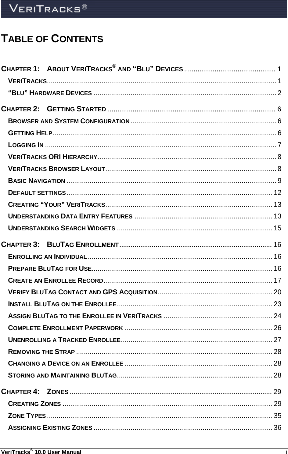  VeriTracks® 10.0 User Manual  i TABLE OF CONTENTS  CHAPTER 1:  ABOUT VERITRACKS® AND “BLU” DEVICES ................................................ 1 VERITRACKS ...................................................................................................................... 1 “BLU” HARDWARE DEVICES .............................................................................................. 2 CHAPTER 2: GETTING STARTED ........................................................................................ 6 BROWSER AND SYSTEM CONFIGURATION ........................................................................... 6 GETTING HELP ...................................................................................................................  6 LOGGING IN ....................................................................................................................... 7 VERITRACKS ORI HIERARCHY ............................................................................................ 8 VERITRACKS BROWSER LAYOUT ........................................................................................ 8 BASIC NAVIGATION ............................................................................................................ 9 DEFAULT SETTINGS .......................................................................................................... 12 CREATING “YOUR” VERITRACKS ...................................................................................... 13 UNDERSTANDING DATA ENTRY FEATURES ....................................................................... 13 UNDERSTANDING SEARCH WIDGETS ................................................................................ 15 CHAPTER 3: BLUTAG ENROLLMENT ................................................................................  16 ENROLLING AN INDIVIDUAL ............................................................................................... 16 PREPARE BLUTAG FOR USE ............................................................................................. 16 CREATE AN ENROLLEE RECORD ....................................................................................... 17 VERIFY BLUTAG CONTACT AND GPS ACQUISITION ........................................................... 20 INSTALL BLUTAG ON THE ENROLLEE ................................................................................  23 ASSIGN BLUTAG TO THE ENROLLEE IN VERITRACKS ........................................................ 24 COMPLETE ENROLLMENT PAPERWORK ............................................................................ 26 UNENROLLING A TRACKED ENROLLEE .............................................................................. 27 REMOVING THE STRAP ..................................................................................................... 28 CHANGING A DEVICE ON AN ENROLLEE ............................................................................ 28 STORING AND MAINTAINING BLUTAG ................................................................................ 28 CHAPTER 4: ZONES .......................................................................................................... 29 CREATING ZONES ............................................................................................................ 29 ZONE TYPES .................................................................................................................... 35 ASSIGNING EXISTING ZONES ............................................................................................ 36 