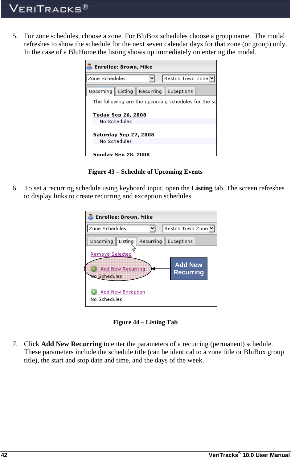  42  VeriTracks® 10.0 User Manual 5. For zone schedules, choose a zone. For BluBox schedules choose a group name.  The modal refreshes to show the schedule for the next seven calendar days for that zone (or group) only.  In the case of a BluHome the listing shows up immediately on entering the modal.   Figure 43 – Schedule of Upcoming Events  6. To set a recurring schedule using keyboard input, open the Listing tab. The screen refreshes to display links to create recurring and exception schedules.       Figure 44 – Listing Tab  7. Click Add New Recurring to enter the parameters of a recurring (permanent) schedule.  These parameters include the schedule title (can be identical to a zone title or BluBox group title), the start and stop date and time, and the days of the week.  Add New Recurring