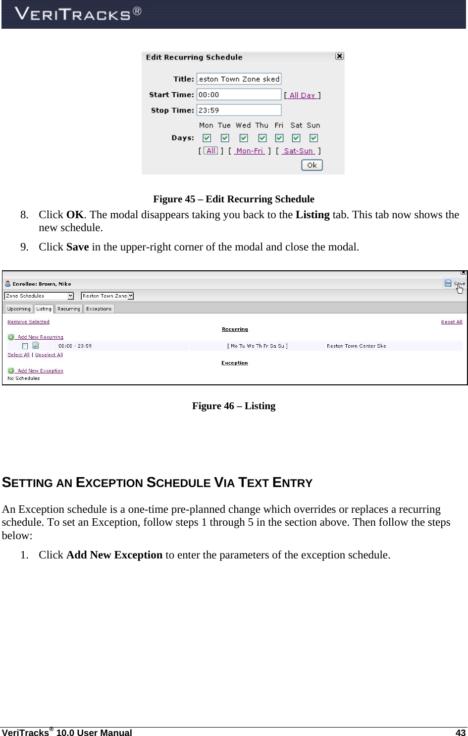  VeriTracks® 10.0 User Manual  43  Figure 45 – Edit Recurring Schedule 8. Click OK. The modal disappears taking you back to the Listing tab. This tab now shows the new schedule.   9. Click Save in the upper-right corner of the modal and close the modal.   Figure 46 – Listing  SETTING AN EXCEPTION SCHEDULE VIA TEXT ENTRY An Exception schedule is a one-time pre-planned change which overrides or replaces a recurring schedule. To set an Exception, follow steps 1 through 5 in the section above. Then follow the steps below: 1. Click Add New Exception to enter the parameters of the exception schedule.    