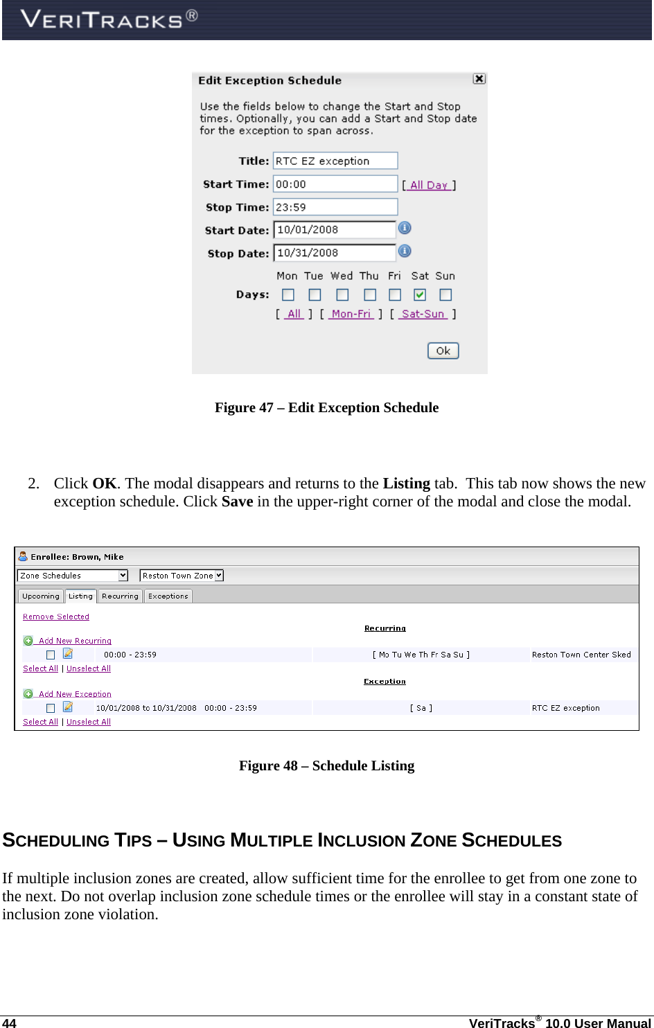  44  VeriTracks® 10.0 User Manual  Figure 47 – Edit Exception Schedule   2. Click OK. The modal disappears and returns to the Listing tab.  This tab now shows the new exception schedule. Click Save in the upper-right corner of the modal and close the modal.   Figure 48 – Schedule Listing  SCHEDULING TIPS – USING MULTIPLE INCLUSION ZONE SCHEDULES If multiple inclusion zones are created, allow sufficient time for the enrollee to get from one zone to the next. Do not overlap inclusion zone schedule times or the enrollee will stay in a constant state of inclusion zone violation. 