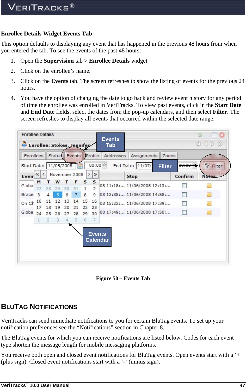  VeriTracks® 10.0 User Manual  47 Enrollee Details Widget Events Tab This option defaults to displaying any event that has happened in the previous 48 hours from when you entered the tab. To see the events of the past 48 hours: 1. Open the Supervision tab &gt; Enrollee Details widget 2. Click on the enrollee’s name. 3. Click on the Events tab. The screen refreshes to show the listing of events for the previous 24 hours. 4. You have the option of changing the date to go back and review event history for any period of time the enrollee was enrolled in VeriTracks. To view past events, click in the Start Date and End Date fields, select the dates from the pop-up calendars, and then select Filter. The screen refreshes to display all events that occurred within the selected date range.  Figure 50 – Events Tab  BLUTAG NOTIFICATIONS  VeriTracks can send immediate notifications to you for certain BluTag events. To set up your notification preferences see the “Notifications” section in Chapter 8. The BluTag events for which you can receive notifications are listed below. Codes for each event type shorten the message length for mobile messaging platforms.   You receive both open and closed event notifications for BluTag events. Open events start with a ‘+’ (plus sign). Closed event notifications start with a ‘-’ (minus sign).  Filter Events Tab Events Calendar