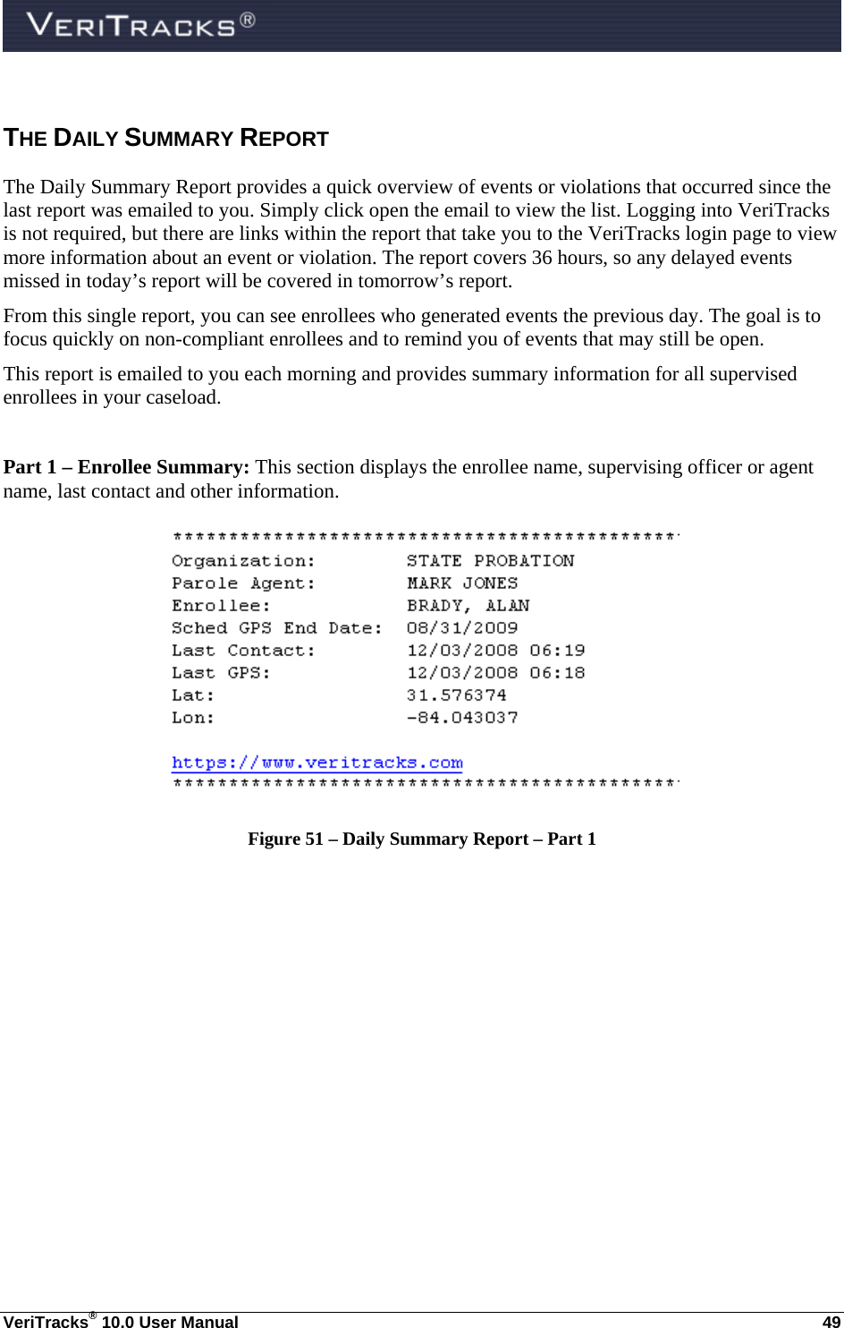  VeriTracks® 10.0 User Manual  49 THE DAILY SUMMARY REPORT The Daily Summary Report provides a quick overview of events or violations that occurred since the last report was emailed to you. Simply click open the email to view the list. Logging into VeriTracks is not required, but there are links within the report that take you to the VeriTracks login page to view more information about an event or violation. The report covers 36 hours, so any delayed events missed in today’s report will be covered in tomorrow’s report.  From this single report, you can see enrollees who generated events the previous day. The goal is to focus quickly on non-compliant enrollees and to remind you of events that may still be open. This report is emailed to you each morning and provides summary information for all supervised enrollees in your caseload.   Part 1 – Enrollee Summary: This section displays the enrollee name, supervising officer or agent name, last contact and other information.  Figure 51 – Daily Summary Report – Part 1  