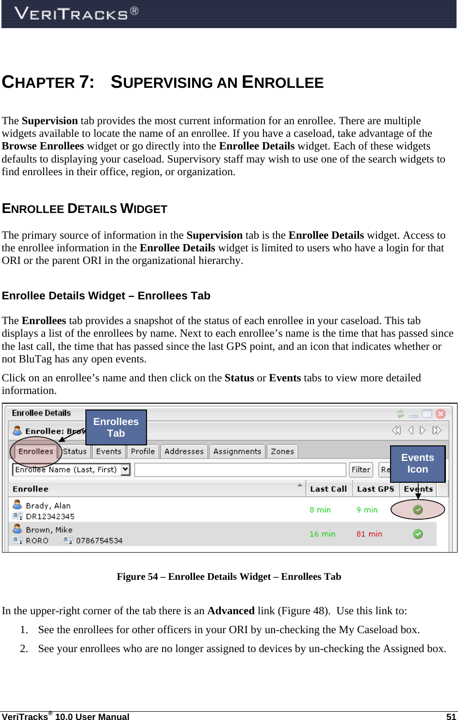  VeriTracks® 10.0 User Manual  51  CHAPTER 7:  SUPERVISING AN ENROLLEE The Supervision tab provides the most current information for an enrollee. There are multiple widgets available to locate the name of an enrollee. If you have a caseload, take advantage of the Browse Enrollees widget or go directly into the Enrollee Details widget. Each of these widgets defaults to displaying your caseload. Supervisory staff may wish to use one of the search widgets to find enrollees in their office, region, or organization. ENROLLEE DETAILS WIDGET The primary source of information in the Supervision tab is the Enrollee Details widget. Access to the enrollee information in the Enrollee Details widget is limited to users who have a login for that ORI or the parent ORI in the organizational hierarchy.   Enrollee Details Widget – Enrollees Tab The Enrollees tab provides a snapshot of the status of each enrollee in your caseload. This tab displays a list of the enrollees by name. Next to each enrollee’s name is the time that has passed since the last call, the time that has passed since the last GPS point, and an icon that indicates whether or not BluTag has any open events.     Click on an enrollee’s name and then click on the Status or Events tabs to view more detailed information.  Figure 54 – Enrollee Details Widget – Enrollees Tab  In the upper-right corner of the tab there is an Advanced link (Figure 48).  Use this link to: 1. See the enrollees for other officers in your ORI by un-checking the My Caseload box. 2. See your enrollees who are no longer assigned to devices by un-checking the Assigned box. Enrollees Tab Events Icon 