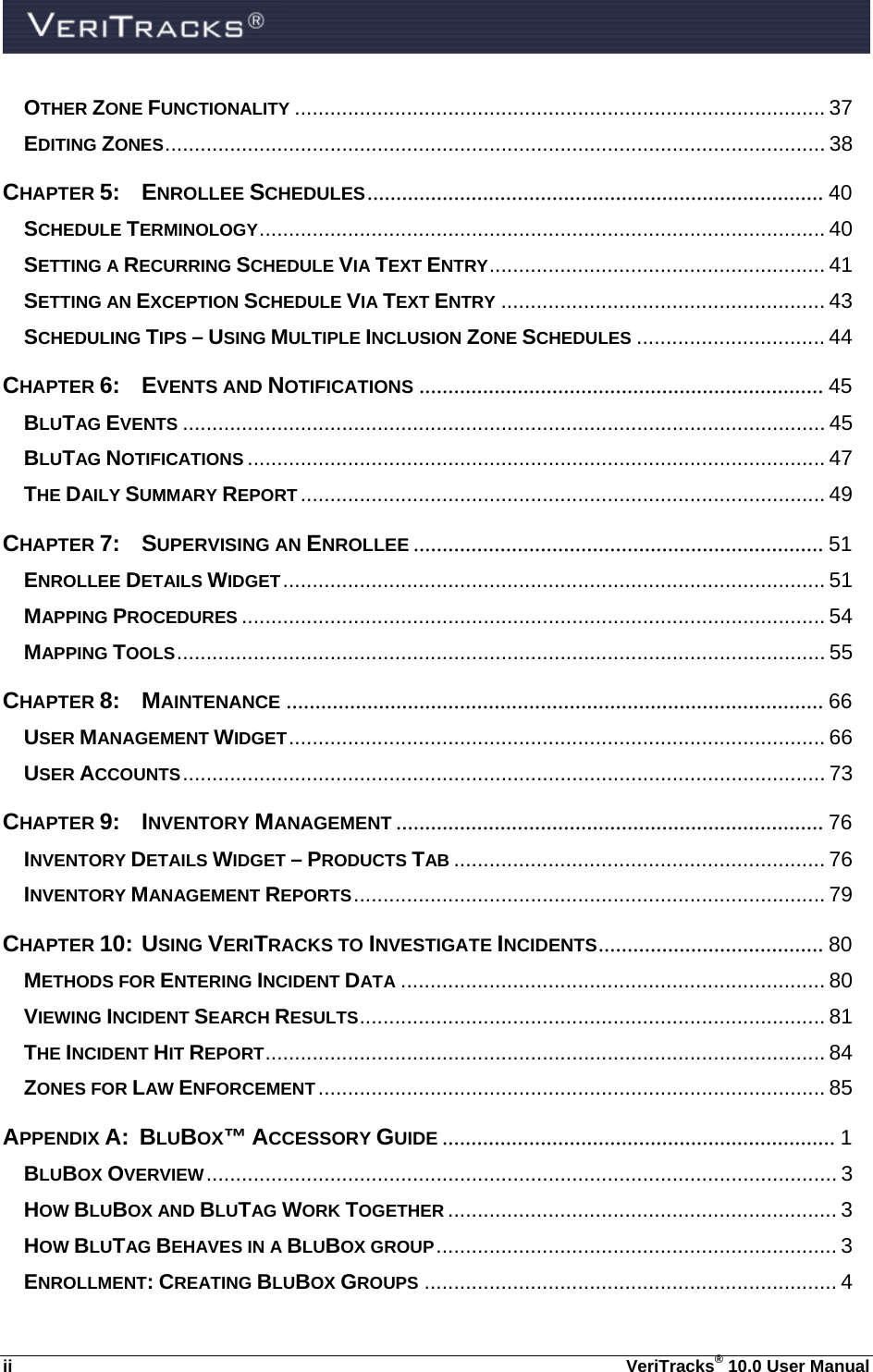  ii  VeriTracks® 10.0 User Manual OTHER ZONE FUNCTIONALITY .......................................................................................... 37 EDITING ZONES ................................................................................................................ 38 CHAPTER 5: ENROLLEE SCHEDULES ...............................................................................  40 SCHEDULE TERMINOLOGY ................................................................................................ 40 SETTING A RECURRING SCHEDULE VIA TEXT ENTRY ......................................................... 41 SETTING AN EXCEPTION SCHEDULE VIA TEXT ENTRY ....................................................... 43 SCHEDULING TIPS – USING MULTIPLE INCLUSION ZONE SCHEDULES ................................ 44 CHAPTER 6: EVENTS AND NOTIFICATIONS ...................................................................... 45 BLUTAG EVENTS ............................................................................................................. 45 BLUTAG NOTIFICATIONS .................................................................................................. 47 THE DAILY SUMMARY REPORT ......................................................................................... 49 CHAPTER 7:  SUPERVISING AN ENROLLEE ....................................................................... 51 ENROLLEE DETAILS WIDGET ............................................................................................  51 MAPPING PROCEDURES ................................................................................................... 54 MAPPING TOOLS .............................................................................................................. 55 CHAPTER 8: MAINTENANCE ............................................................................................. 66 USER MANAGEMENT WIDGET ...........................................................................................  66 USER ACCOUNTS ............................................................................................................. 73 CHAPTER 9: INVENTORY MANAGEMENT .......................................................................... 76 INVENTORY DETAILS WIDGET – PRODUCTS TAB ............................................................... 76 INVENTORY MANAGEMENT REPORTS ................................................................................ 79 CHAPTER 10:  USING VERITRACKS TO INVESTIGATE INCIDENTS .......................................  80 METHODS FOR ENTERING INCIDENT DATA ........................................................................ 80 VIEWING INCIDENT SEARCH RESULTS ............................................................................... 81 THE INCIDENT HIT REPORT ............................................................................................... 84 ZONES FOR LAW ENFORCEMENT ...................................................................................... 85 APPENDIX A:  BLUBOX™ ACCESSORY GUIDE .................................................................... 1 BLUBOX OVERVIEW ...........................................................................................................  3 HOW BLUBOX AND BLUTAG WORK TOGETHER .................................................................. 3 HOW BLUTAG BEHAVES IN A BLUBOX GROUP ....................................................................  3 ENROLLMENT: CREATING BLUBOX GROUPS ...................................................................... 4 