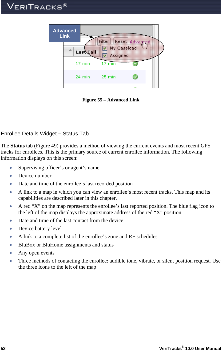  52  VeriTracks® 10.0 User Manual  Figure 55 – Advanced Link   Enrollee Details Widget – Status Tab The Status tab (Figure 49) provides a method of viewing the current events and most recent GPS tracks for enrollees. This is the primary source of current enrollee information. The following information displays on this screen:  Supervising officer’s or agent’s name  Device number  Date and time of the enrollee’s last recorded position  A link to a map in which you can view an enrollee’s most recent tracks. This map and its capabilities are described later in this chapter.   A red “X” on the map represents the enrollee’s last reported position. The blue flag icon to the left of the map displays the approximate address of the red “X” position.  Date and time of the last contact from the device  Device battery level  A link to a complete list of the enrollee’s zone and RF schedules  BluBox or BluHome assignments and status  Any open events  Three methods of contacting the enrollee: audible tone, vibrate, or silent position request. Use the three icons to the left of the map   Advanced Link 