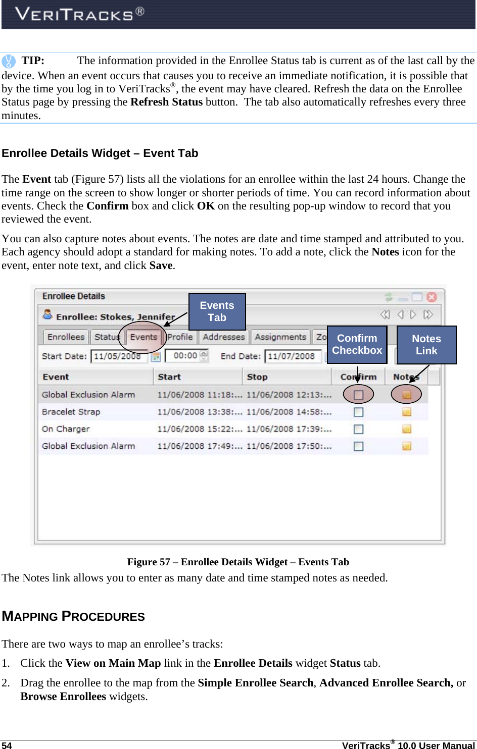  54  VeriTracks® 10.0 User Manual    TIP:  The information provided in the Enrollee Status tab is current as of the last call by the device. When an event occurs that causes you to receive an immediate notification, it is possible that by the time you log in to VeriTracks®, the event may have cleared. Refresh the data on the Enrollee Status page by pressing the Refresh Status button.  The tab also automatically refreshes every three minutes.  Enrollee Details Widget – Event Tab The Event tab (Figure 57) lists all the violations for an enrollee within the last 24 hours. Change the time range on the screen to show longer or shorter periods of time. You can record information about events. Check the Confirm box and click OK on the resulting pop-up window to record that you reviewed the event.  You can also capture notes about events. The notes are date and time stamped and attributed to you. Each agency should adopt a standard for making notes. To add a note, click the Notes icon for the event, enter note text, and click Save.   Figure 57 – Enrollee Details Widget – Events Tab The Notes link allows you to enter as many date and time stamped notes as needed.   MAPPING PROCEDURES  There are two ways to map an enrollee’s tracks: 1. Click the View on Main Map link in the Enrollee Details widget Status tab. 2. Drag the enrollee to the map from the Simple Enrollee Search, Advanced Enrollee Search, or Browse Enrollees widgets.  Events Tab Confirm Checkbox  Notes Link 