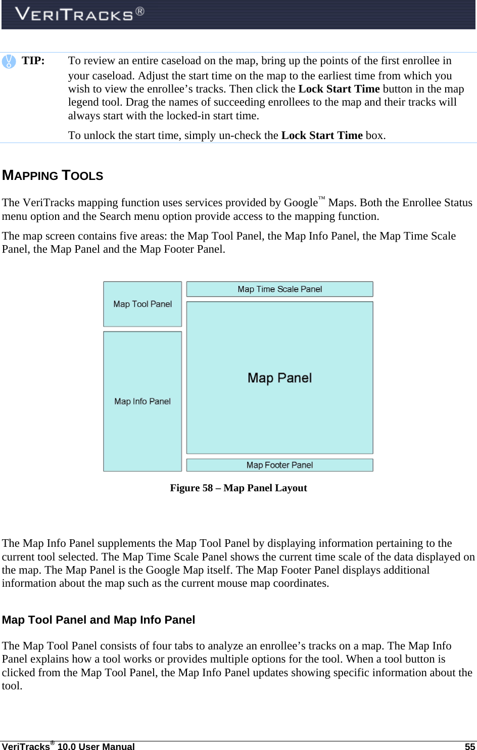  VeriTracks® 10.0 User Manual  55    TIP:  To review an entire caseload on the map, bring up the points of the first enrollee in your caseload. Adjust the start time on the map to the earliest time from which you wish to view the enrollee’s tracks. Then click the Lock Start Time button in the map legend tool. Drag the names of succeeding enrollees to the map and their tracks will always start with the locked-in start time.   To unlock the start time, simply un-check the Lock Start Time box. MAPPING TOOLS The VeriTracks mapping function uses services provided by Google™ Maps. Both the Enrollee Status menu option and the Search menu option provide access to the mapping function. The map screen contains five areas: the Map Tool Panel, the Map Info Panel, the Map Time Scale Panel, the Map Panel and the Map Footer Panel.   Figure 58 – Map Panel Layout   The Map Info Panel supplements the Map Tool Panel by displaying information pertaining to the current tool selected. The Map Time Scale Panel shows the current time scale of the data displayed on the map. The Map Panel is the Google Map itself. The Map Footer Panel displays additional information about the map such as the current mouse map coordinates. Map Tool Panel and Map Info Panel The Map Tool Panel consists of four tabs to analyze an enrollee’s tracks on a map. The Map Info Panel explains how a tool works or provides multiple options for the tool. When a tool button is clicked from the Map Tool Panel, the Map Info Panel updates showing specific information about the tool.   