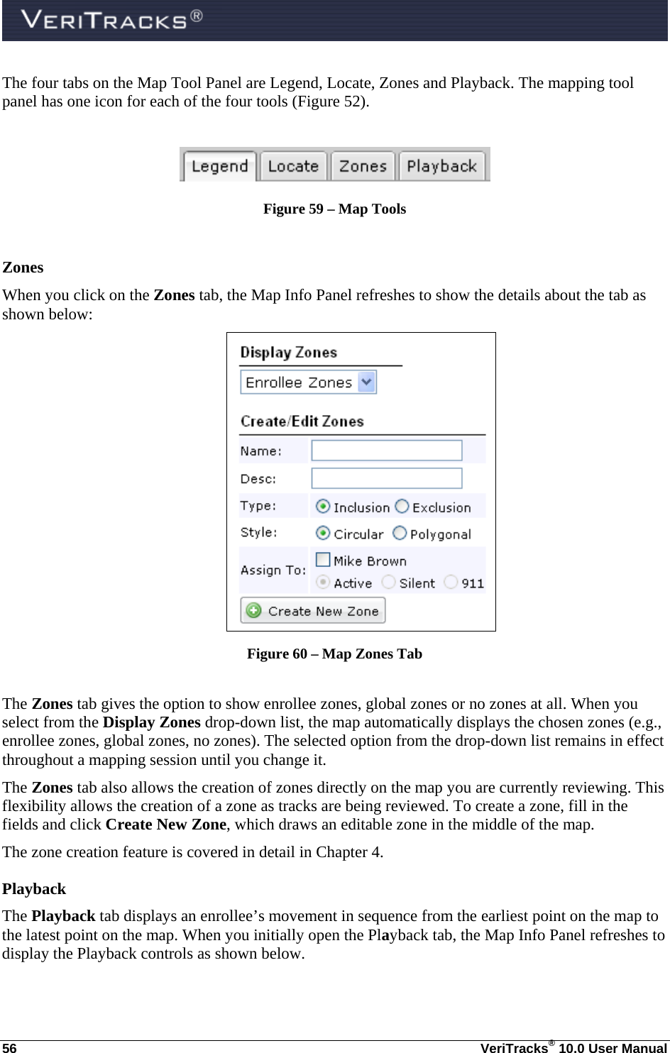  56  VeriTracks® 10.0 User Manual The four tabs on the Map Tool Panel are Legend, Locate, Zones and Playback. The mapping tool panel has one icon for each of the four tools (Figure 52).   Figure 59 – Map Tools  Zones When you click on the Zones tab, the Map Info Panel refreshes to show the details about the tab as shown below:  Figure 60 – Map Zones Tab  The Zones tab gives the option to show enrollee zones, global zones or no zones at all. When you select from the Display Zones drop-down list, the map automatically displays the chosen zones (e.g., enrollee zones, global zones, no zones). The selected option from the drop-down list remains in effect throughout a mapping session until you change it. The Zones tab also allows the creation of zones directly on the map you are currently reviewing. This flexibility allows the creation of a zone as tracks are being reviewed. To create a zone, fill in the fields and click Create New Zone, which draws an editable zone in the middle of the map. The zone creation feature is covered in detail in Chapter 4. Playback  The Playback tab displays an enrollee’s movement in sequence from the earliest point on the map to the latest point on the map. When you initially open the Playback tab, the Map Info Panel refreshes to display the Playback controls as shown below.  