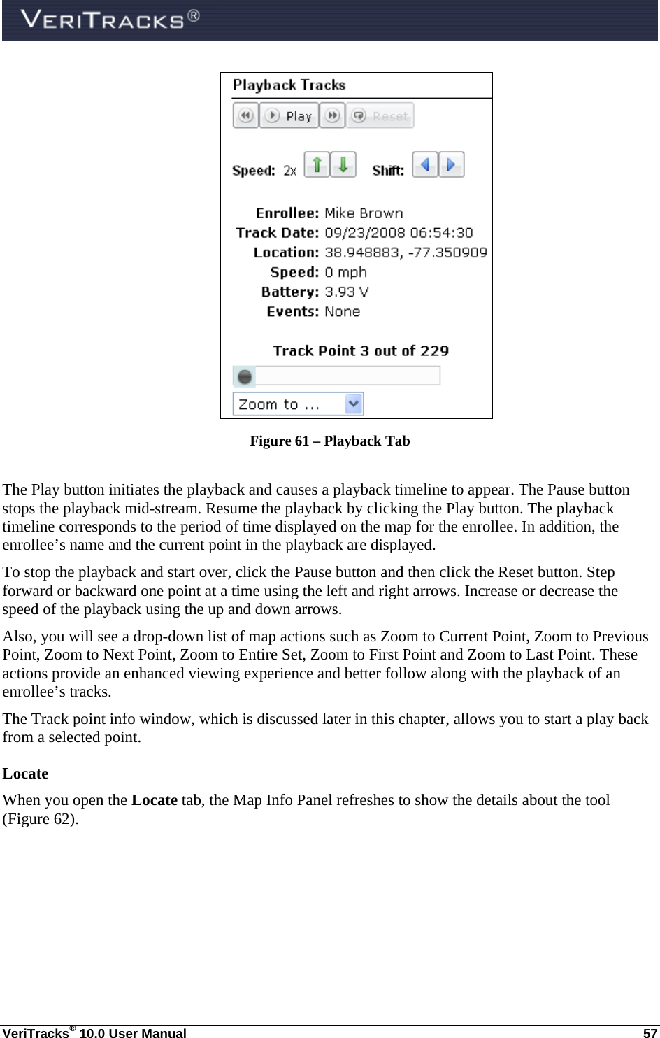  VeriTracks® 10.0 User Manual  57  Figure 61 – Playback Tab  The Play button initiates the playback and causes a playback timeline to appear. The Pause button stops the playback mid-stream. Resume the playback by clicking the Play button. The playback timeline corresponds to the period of time displayed on the map for the enrollee. In addition, the enrollee’s name and the current point in the playback are displayed. To stop the playback and start over, click the Pause button and then click the Reset button. Step forward or backward one point at a time using the left and right arrows. Increase or decrease the speed of the playback using the up and down arrows. Also, you will see a drop-down list of map actions such as Zoom to Current Point, Zoom to Previous Point, Zoom to Next Point, Zoom to Entire Set, Zoom to First Point and Zoom to Last Point. These actions provide an enhanced viewing experience and better follow along with the playback of an enrollee’s tracks. The Track point info window, which is discussed later in this chapter, allows you to start a play back from a selected point.  Locate When you open the Locate tab, the Map Info Panel refreshes to show the details about the tool (Figure 62). 