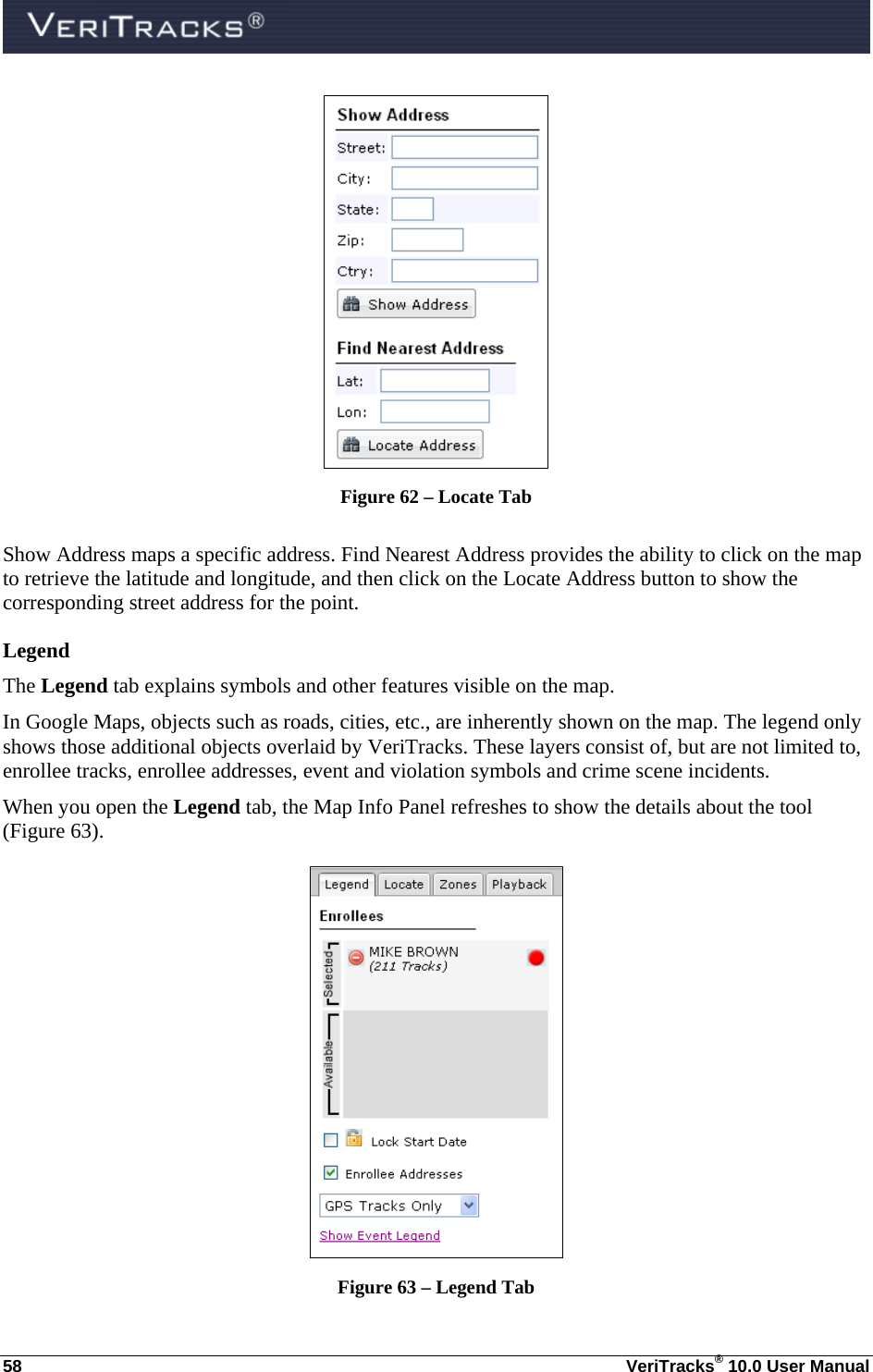  58  VeriTracks® 10.0 User Manual  Figure 62 – Locate Tab  Show Address maps a specific address. Find Nearest Address provides the ability to click on the map to retrieve the latitude and longitude, and then click on the Locate Address button to show the corresponding street address for the point. Legend The Legend tab explains symbols and other features visible on the map.  In Google Maps, objects such as roads, cities, etc., are inherently shown on the map. The legend only shows those additional objects overlaid by VeriTracks. These layers consist of, but are not limited to, enrollee tracks, enrollee addresses, event and violation symbols and crime scene incidents. When you open the Legend tab, the Map Info Panel refreshes to show the details about the tool (Figure 63).  Figure 63 – Legend Tab 