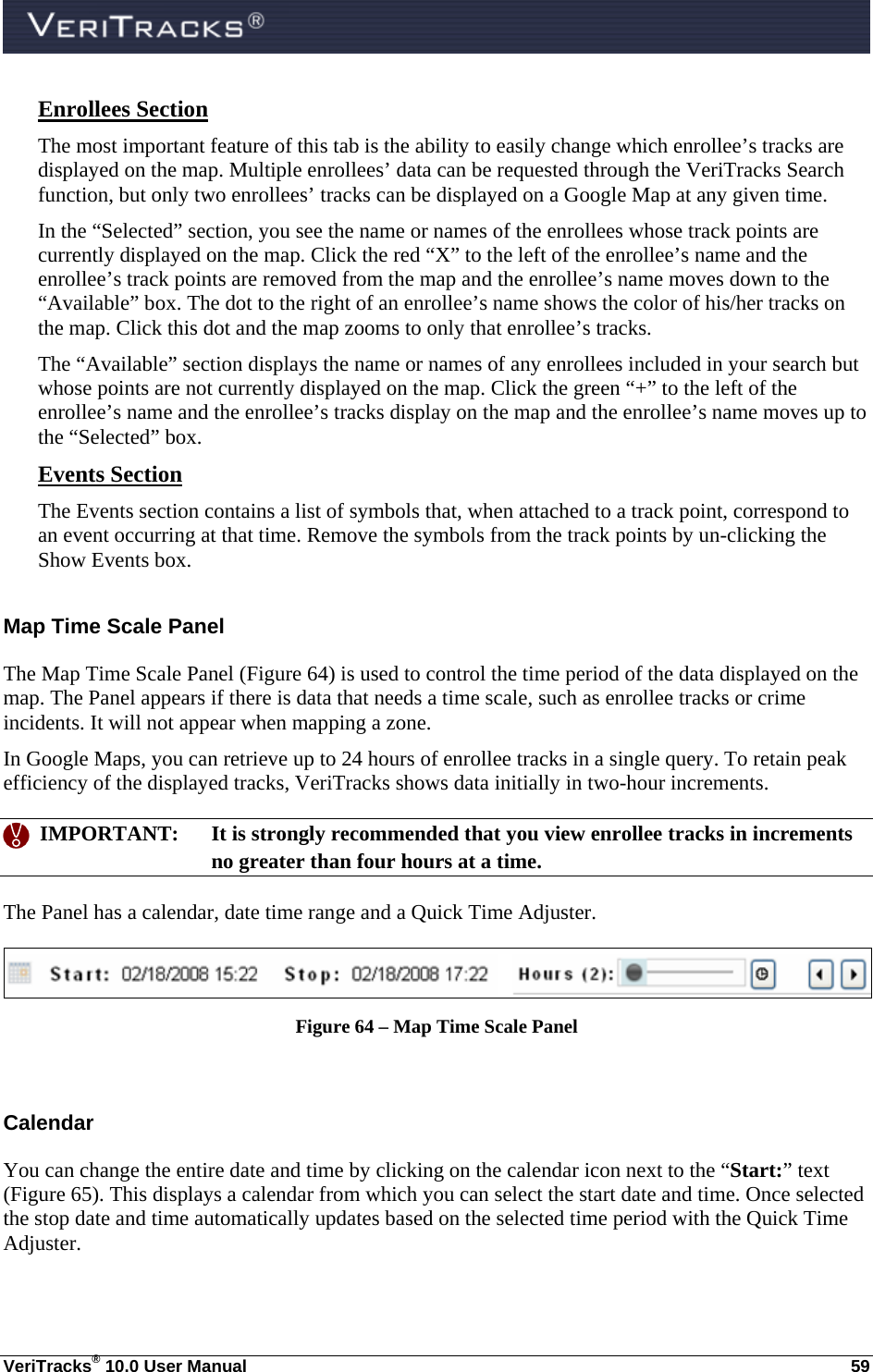  VeriTracks® 10.0 User Manual  59 Enrollees Section The most important feature of this tab is the ability to easily change which enrollee’s tracks are displayed on the map. Multiple enrollees’ data can be requested through the VeriTracks Search function, but only two enrollees’ tracks can be displayed on a Google Map at any given time. In the “Selected” section, you see the name or names of the enrollees whose track points are currently displayed on the map. Click the red “X” to the left of the enrollee’s name and the enrollee’s track points are removed from the map and the enrollee’s name moves down to the “Available” box. The dot to the right of an enrollee’s name shows the color of his/her tracks on the map. Click this dot and the map zooms to only that enrollee’s tracks.  The “Available” section displays the name or names of any enrollees included in your search but whose points are not currently displayed on the map. Click the green “+” to the left of the enrollee’s name and the enrollee’s tracks display on the map and the enrollee’s name moves up to the “Selected” box.   Events Section The Events section contains a list of symbols that, when attached to a track point, correspond to an event occurring at that time. Remove the symbols from the track points by un-clicking the Show Events box. Map Time Scale Panel The Map Time Scale Panel (Figure 64) is used to control the time period of the data displayed on the map. The Panel appears if there is data that needs a time scale, such as enrollee tracks or crime incidents. It will not appear when mapping a zone. In Google Maps, you can retrieve up to 24 hours of enrollee tracks in a single query. To retain peak efficiency of the displayed tracks, VeriTracks shows data initially in two-hour increments.    IMPORTANT:  It is strongly recommended that you view enrollee tracks in increments no greater than four hours at a time. The Panel has a calendar, date time range and a Quick Time Adjuster.  Figure 64 – Map Time Scale Panel  Calendar  You can change the entire date and time by clicking on the calendar icon next to the “Start:” text (Figure 65). This displays a calendar from which you can select the start date and time. Once selected the stop date and time automatically updates based on the selected time period with the Quick Time Adjuster. 