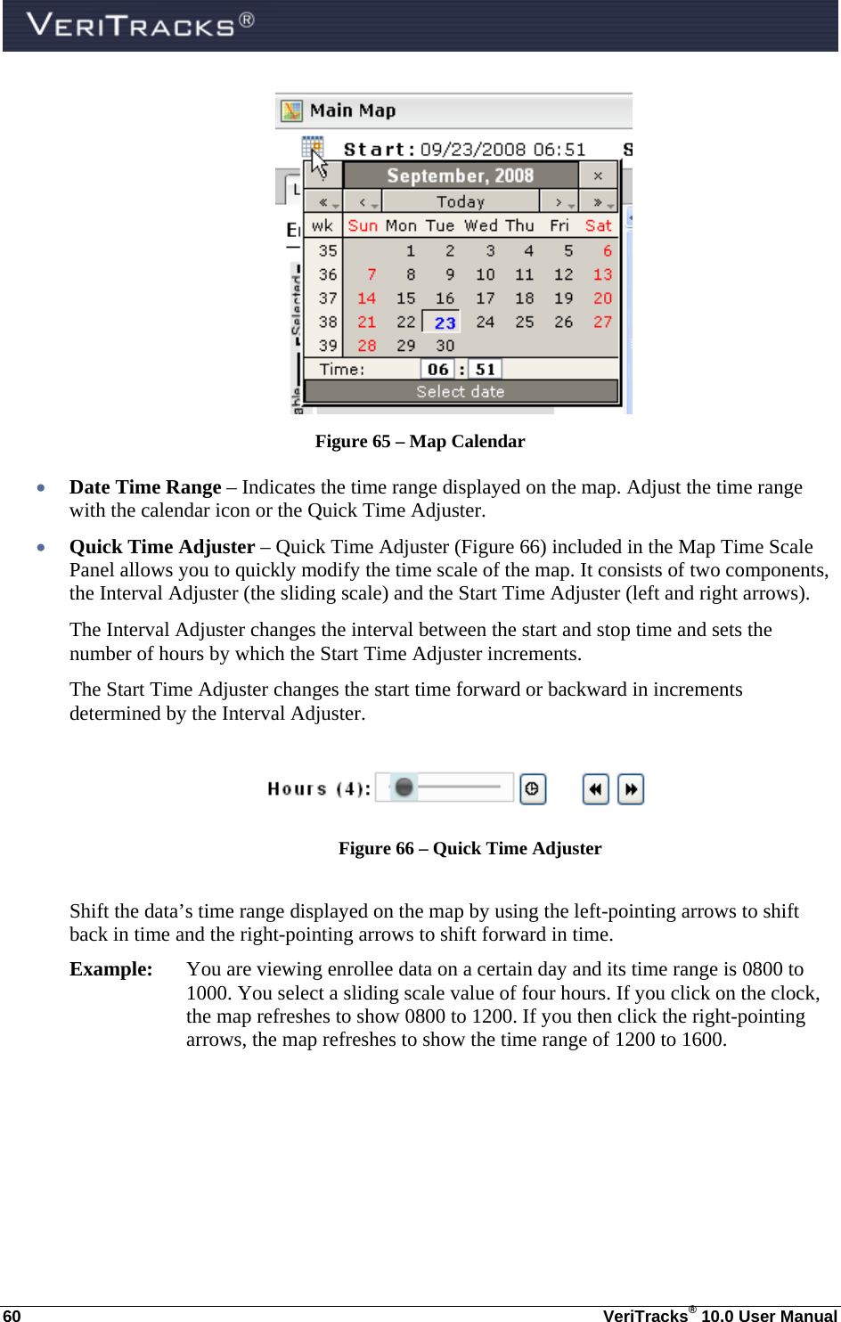  60  VeriTracks® 10.0 User Manual  Figure 65 – Map Calendar  Date Time Range – Indicates the time range displayed on the map. Adjust the time range with the calendar icon or the Quick Time Adjuster.  Quick Time Adjuster – Quick Time Adjuster (Figure 66) included in the Map Time Scale Panel allows you to quickly modify the time scale of the map. It consists of two components, the Interval Adjuster (the sliding scale) and the Start Time Adjuster (left and right arrows).  The Interval Adjuster changes the interval between the start and stop time and sets the number of hours by which the Start Time Adjuster increments.  The Start Time Adjuster changes the start time forward or backward in increments determined by the Interval Adjuster.   Figure 66 – Quick Time Adjuster  Shift the data’s time range displayed on the map by using the left-pointing arrows to shift back in time and the right-pointing arrows to shift forward in time. Example:  You are viewing enrollee data on a certain day and its time range is 0800 to 1000. You select a sliding scale value of four hours. If you click on the clock, the map refreshes to show 0800 to 1200. If you then click the right-pointing arrows, the map refreshes to show the time range of 1200 to 1600. 