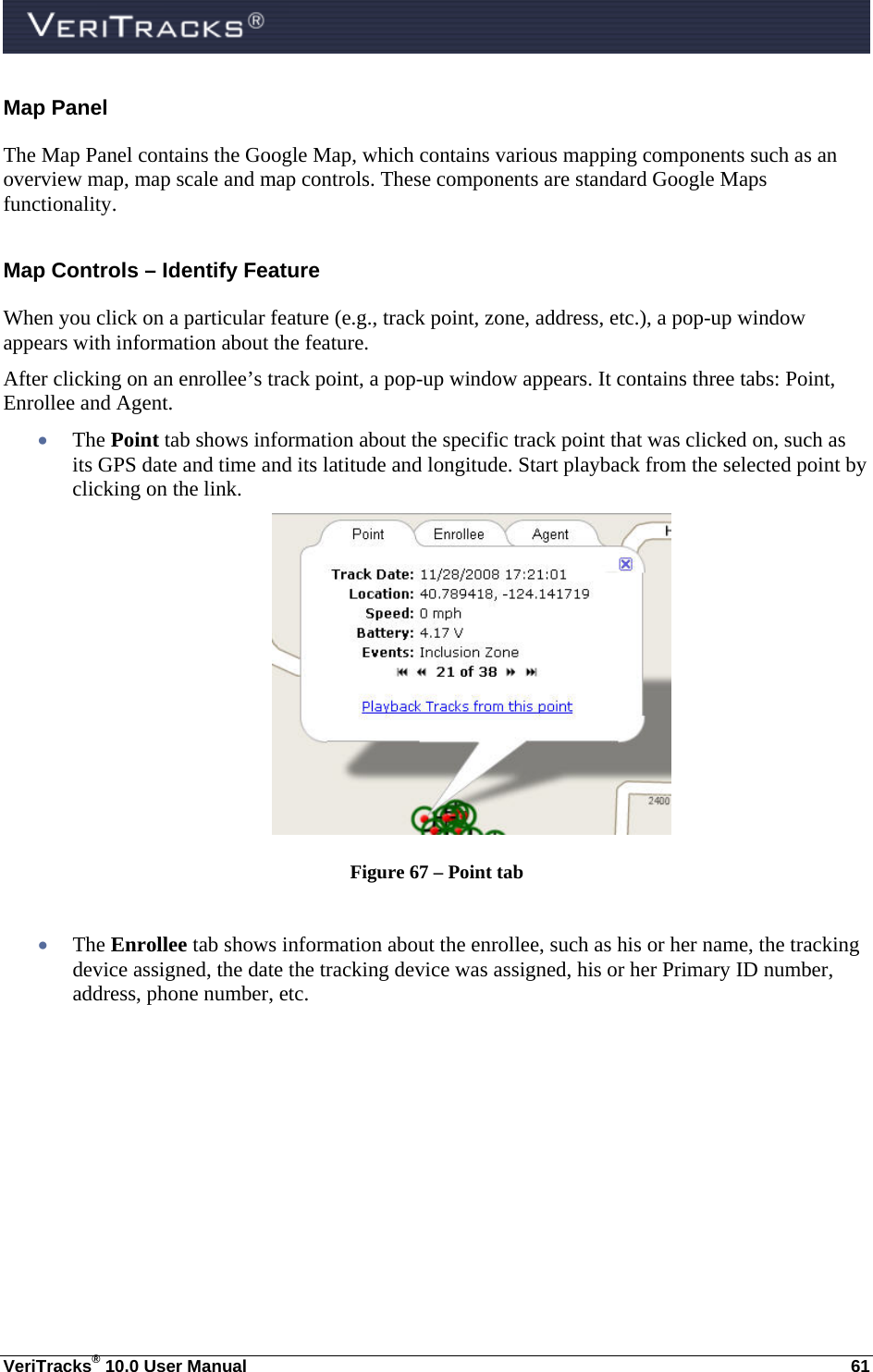  VeriTracks® 10.0 User Manual  61 Map Panel The Map Panel contains the Google Map, which contains various mapping components such as an overview map, map scale and map controls. These components are standard Google Maps functionality. Map Controls – Identify Feature When you click on a particular feature (e.g., track point, zone, address, etc.), a pop-up window appears with information about the feature. After clicking on an enrollee’s track point, a pop-up window appears. It contains three tabs: Point, Enrollee and Agent.   The Point tab shows information about the specific track point that was clicked on, such as its GPS date and time and its latitude and longitude. Start playback from the selected point by clicking on the link.  Figure 67 – Point tab   The Enrollee tab shows information about the enrollee, such as his or her name, the tracking device assigned, the date the tracking device was assigned, his or her Primary ID number, address, phone number, etc. 