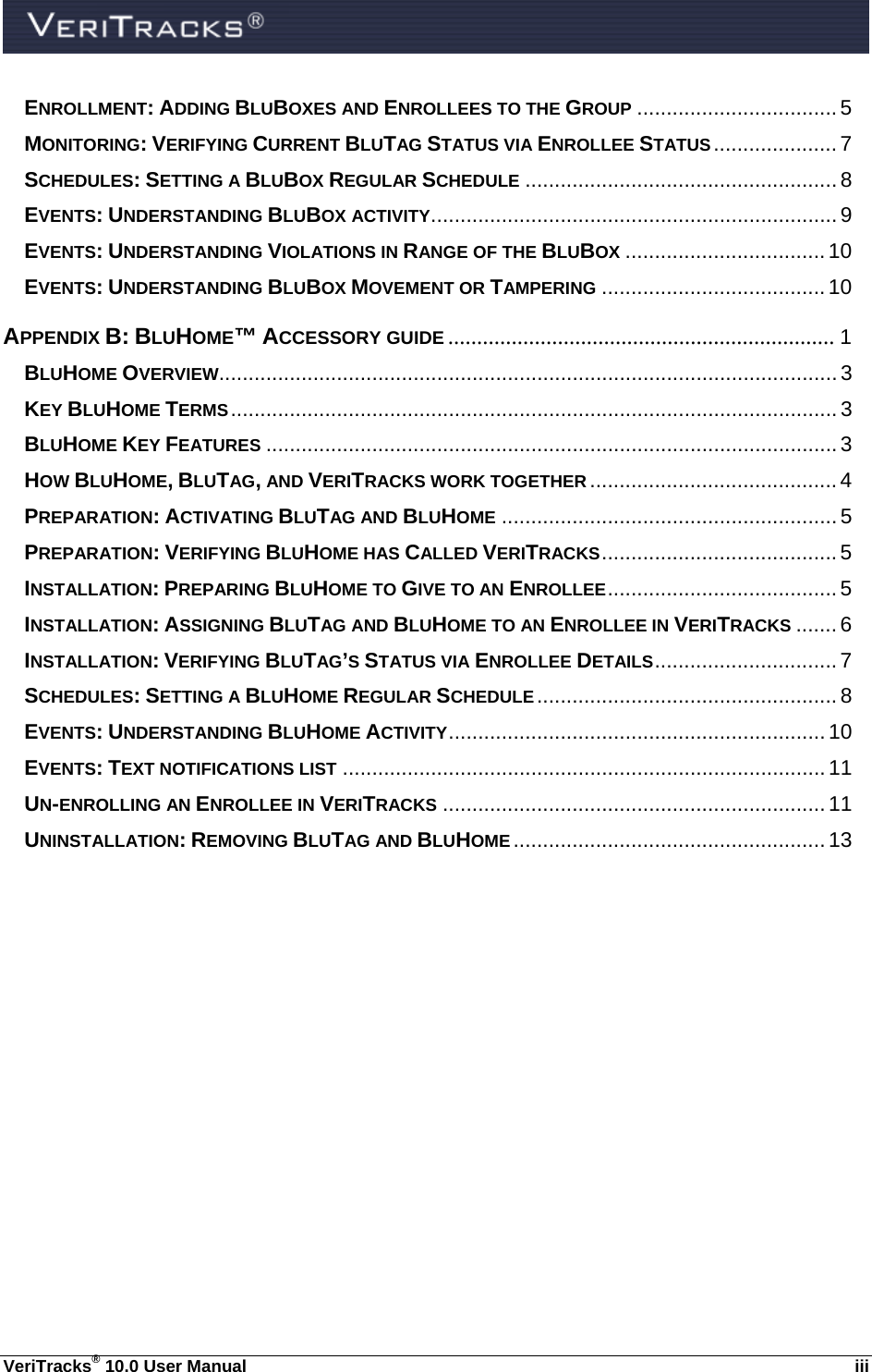  VeriTracks® 10.0 User Manual  iii ENROLLMENT: ADDING BLUBOXES AND ENROLLEES TO THE GROUP .................................. 5 MONITORING: VERIFYING CURRENT BLUTAG STATUS VIA ENROLLEE STATUS ..................... 7 SCHEDULES: SETTING A BLUBOX REGULAR SCHEDULE ..................................................... 8 EVENTS: UNDERSTANDING BLUBOX ACTIVITY ..................................................................... 9 EVENTS: UNDERSTANDING VIOLATIONS IN RANGE OF THE BLUBOX .................................. 10 EVENTS: UNDERSTANDING BLUBOX MOVEMENT OR TAMPERING ...................................... 10 APPENDIX B: BLUHOME™ ACCESSORY GUIDE ................................................................... 1 BLUHOME OVERVIEW......................................................................................................... 3 KEY BLUHOME TERMS ....................................................................................................... 3 BLUHOME KEY FEATURES ................................................................................................. 3 HOW BLUHOME, BLUTAG, AND VERITRACKS WORK TOGETHER .......................................... 4 PREPARATION: ACTIVATING BLUTAG AND BLUHOME ......................................................... 5 PREPARATION: VERIFYING BLUHOME HAS CALLED VERITRACKS ........................................ 5 INSTALLATION: PREPARING BLUHOME TO GIVE TO AN ENROLLEE ....................................... 5 INSTALLATION: ASSIGNING BLUTAG AND BLUHOME TO AN ENROLLEE IN VERITRACKS ....... 6 INSTALLATION: VERIFYING BLUTAG’S STATUS VIA ENROLLEE DETAILS ............................... 7 SCHEDULES: SETTING A BLUHOME REGULAR SCHEDULE ................................................... 8 EVENTS: UNDERSTANDING BLUHOME ACTIVITY ................................................................  10 EVENTS: TEXT NOTIFICATIONS LIST .................................................................................. 11 UN-ENROLLING AN ENROLLEE IN VERITRACKS ................................................................. 11 UNINSTALLATION: REMOVING BLUTAG AND BLUHOME ..................................................... 13 