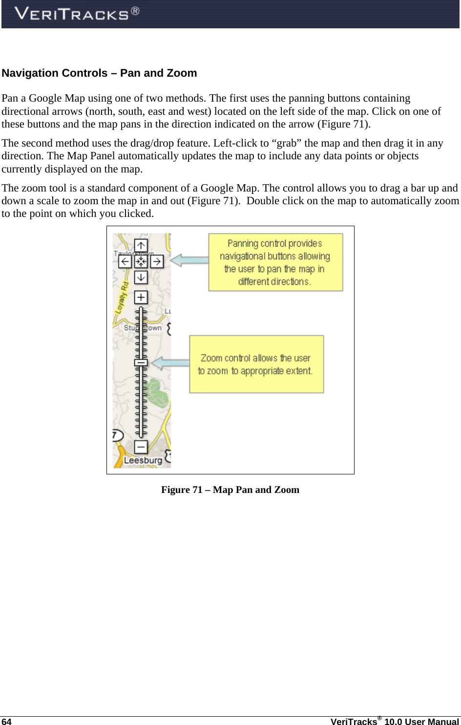  64  VeriTracks® 10.0 User Manual Navigation Controls – Pan and Zoom Pan a Google Map using one of two methods. The first uses the panning buttons containing directional arrows (north, south, east and west) located on the left side of the map. Click on one of these buttons and the map pans in the direction indicated on the arrow (Figure 71).   The second method uses the drag/drop feature. Left-click to “grab” the map and then drag it in any direction. The Map Panel automatically updates the map to include any data points or objects currently displayed on the map. The zoom tool is a standard component of a Google Map. The control allows you to drag a bar up and down a scale to zoom the map in and out (Figure 71).  Double click on the map to automatically zoom to the point on which you clicked.  Figure 71 – Map Pan and Zoom 