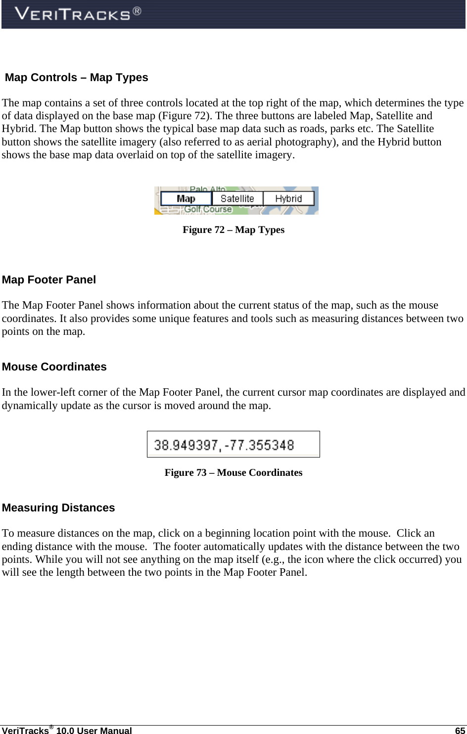  VeriTracks® 10.0 User Manual  65  Map Controls – Map Types The map contains a set of three controls located at the top right of the map, which determines the type of data displayed on the base map (Figure 72). The three buttons are labeled Map, Satellite and Hybrid. The Map button shows the typical base map data such as roads, parks etc. The Satellite button shows the satellite imagery (also referred to as aerial photography), and the Hybrid button shows the base map data overlaid on top of the satellite imagery.      Figure 72 – Map Types  Map Footer Panel The Map Footer Panel shows information about the current status of the map, such as the mouse coordinates. It also provides some unique features and tools such as measuring distances between two points on the map. Mouse Coordinates In the lower-left corner of the Map Footer Panel, the current cursor map coordinates are displayed and dynamically update as the cursor is moved around the map.   Figure 73 – Mouse Coordinates Measuring Distances To measure distances on the map, click on a beginning location point with the mouse.  Click an ending distance with the mouse.  The footer automatically updates with the distance between the two points. While you will not see anything on the map itself (e.g., the icon where the click occurred) you will see the length between the two points in the Map Footer Panel. 