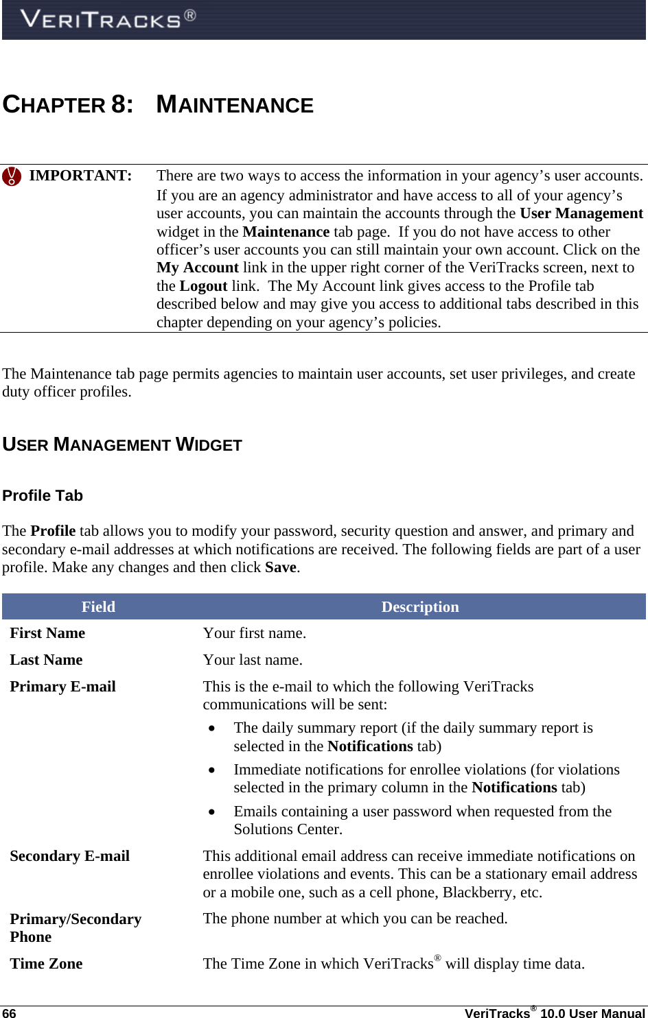  66  VeriTracks® 10.0 User Manual  CHAPTER 8: MAINTENANCE     IMPORTANT:  There are two ways to access the information in your agency’s user accounts.  If you are an agency administrator and have access to all of your agency’s user accounts, you can maintain the accounts through the User Management widget in the Maintenance tab page.  If you do not have access to other officer’s user accounts you can still maintain your own account. Click on the My Account link in the upper right corner of the VeriTracks screen, next to the Logout link.  The My Account link gives access to the Profile tab described below and may give you access to additional tabs described in this chapter depending on your agency’s policies. The Maintenance tab page permits agencies to maintain user accounts, set user privileges, and create duty officer profiles.  USER MANAGEMENT WIDGET Profile Tab The Profile tab allows you to modify your password, security question and answer, and primary and secondary e-mail addresses at which notifications are received. The following fields are part of a user profile. Make any changes and then click Save. Field  Description First Name  Your first name. Last Name  Your last name. Primary E-mail  This is the e-mail to which the following VeriTracks communications will be sent:  The daily summary report (if the daily summary report is selected in the Notifications tab)  Immediate notifications for enrollee violations (for violations selected in the primary column in the Notifications tab)  Emails containing a user password when requested from the Solutions Center. Secondary E-mail  This additional email address can receive immediate notifications on enrollee violations and events. This can be a stationary email address or a mobile one, such as a cell phone, Blackberry, etc. Primary/Secondary Phone  The phone number at which you can be reached. Time Zone  The Time Zone in which VeriTracks® will display time data. 