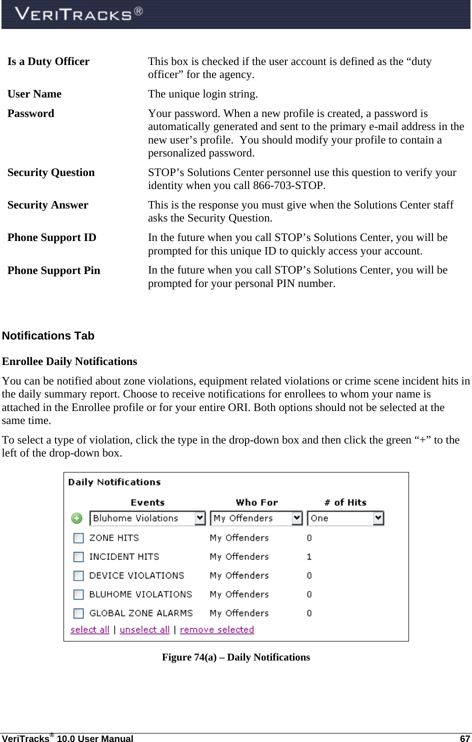  VeriTracks® 10.0 User Manual  67 Is a Duty Officer  This box is checked if the user account is defined as the “duty officer” for the agency. User Name  The unique login string. Password  Your password. When a new profile is created, a password is automatically generated and sent to the primary e-mail address in the new user’s profile.  You should modify your profile to contain a personalized password. Security Question  STOP’s Solutions Center personnel use this question to verify your identity when you call 866-703-STOP.  Security Answer  This is the response you must give when the Solutions Center staff asks the Security Question. Phone Support ID  In the future when you call STOP’s Solutions Center, you will be prompted for this unique ID to quickly access your account. Phone Support Pin  In the future when you call STOP’s Solutions Center, you will be prompted for your personal PIN number.  Notifications Tab Enrollee Daily Notifications You can be notified about zone violations, equipment related violations or crime scene incident hits in the daily summary report. Choose to receive notifications for enrollees to whom your name is attached in the Enrollee profile or for your entire ORI. Both options should not be selected at the same time. To select a type of violation, click the type in the drop-down box and then click the green “+” to the left of the drop-down box.  Figure 74(a) – Daily Notifications   