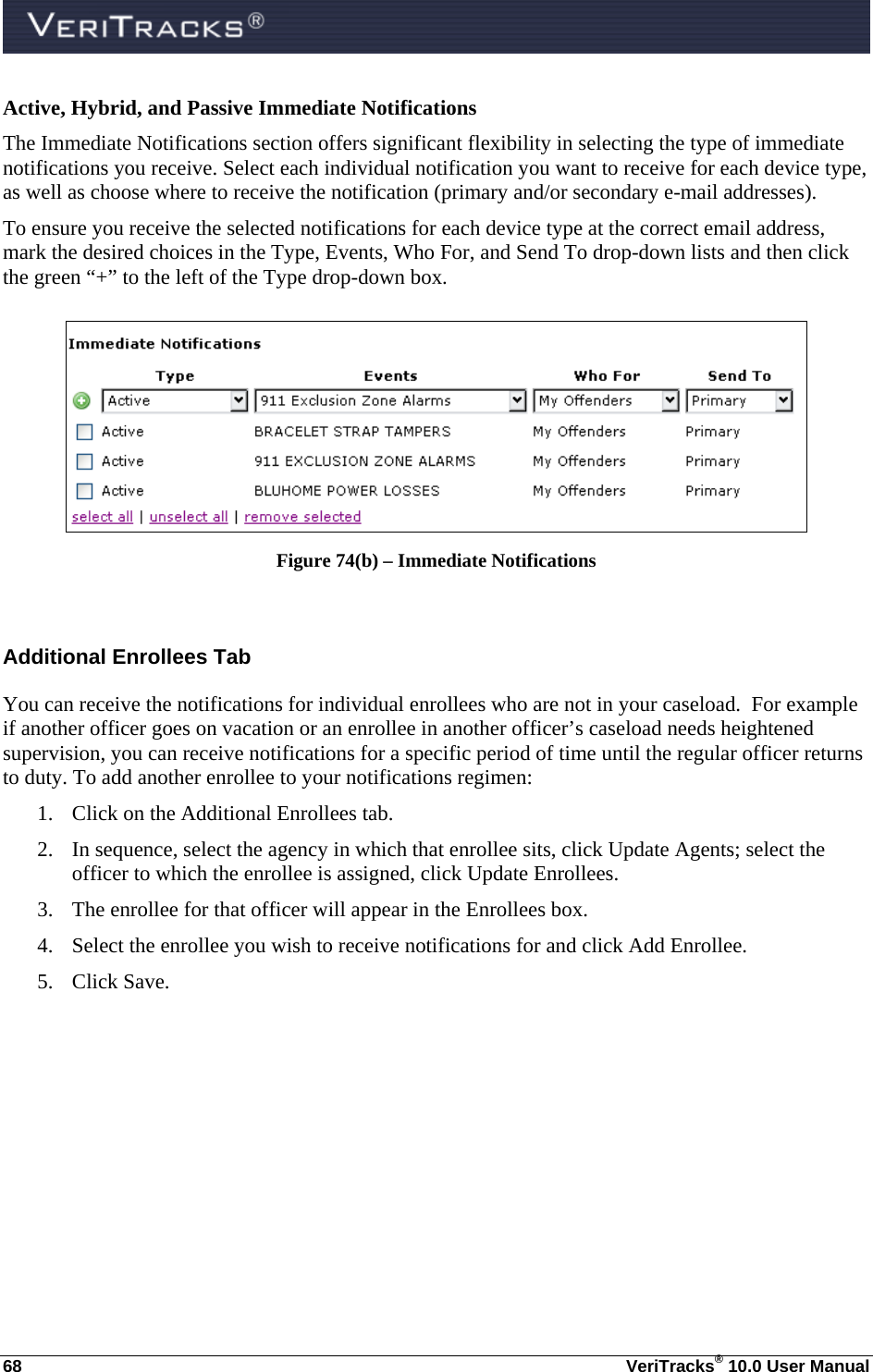  68  VeriTracks® 10.0 User Manual Active, Hybrid, and Passive Immediate Notifications The Immediate Notifications section offers significant flexibility in selecting the type of immediate notifications you receive. Select each individual notification you want to receive for each device type, as well as choose where to receive the notification (primary and/or secondary e-mail addresses). To ensure you receive the selected notifications for each device type at the correct email address, mark the desired choices in the Type, Events, Who For, and Send To drop-down lists and then click the green “+” to the left of the Type drop-down box.   Figure 74(b) – Immediate Notifications  Additional Enrollees Tab You can receive the notifications for individual enrollees who are not in your caseload.  For example if another officer goes on vacation or an enrollee in another officer’s caseload needs heightened supervision, you can receive notifications for a specific period of time until the regular officer returns to duty. To add another enrollee to your notifications regimen: 1. Click on the Additional Enrollees tab. 2. In sequence, select the agency in which that enrollee sits, click Update Agents; select the officer to which the enrollee is assigned, click Update Enrollees. 3. The enrollee for that officer will appear in the Enrollees box.   4. Select the enrollee you wish to receive notifications for and click Add Enrollee. 5. Click Save. 