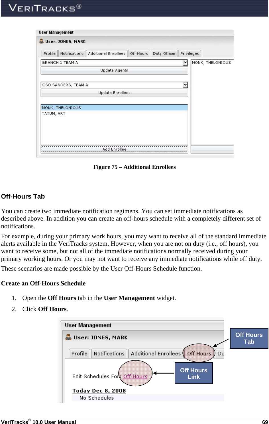  VeriTracks® 10.0 User Manual  69  Figure 75 – Additional Enrollees  Off-Hours Tab You can create two immediate notification regimens. You can set immediate notifications as described above. In addition you can create an off-hours schedule with a completely different set of notifications. For example, during your primary work hours, you may want to receive all of the standard immediate alerts available in the VeriTracks system. However, when you are not on duty (i.e., off hours), you want to receive some, but not all of the immediate notifications normally received during your primary working hours. Or you may not want to receive any immediate notifications while off duty.   These scenarios are made possible by the User Off-Hours Schedule function. Create an Off-Hours Schedule 1. Open the Off Hours tab in the User Management widget. 2. Click Off Hours.   Off Hours Tab Off Hours Link 