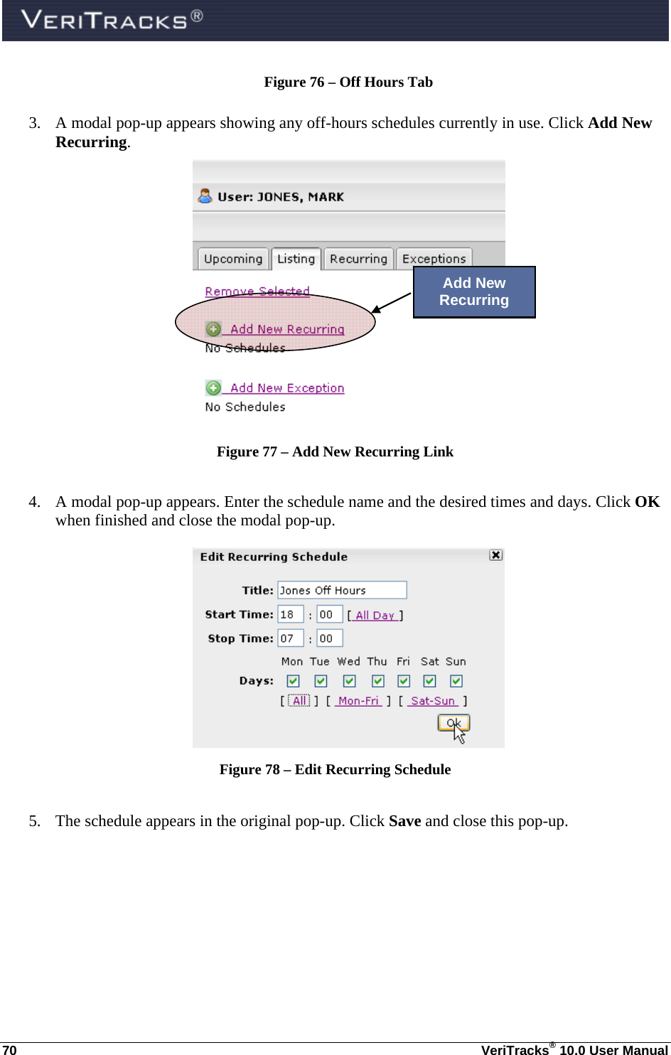  70  VeriTracks® 10.0 User Manual Figure 76 – Off Hours Tab  3. A modal pop-up appears showing any off-hours schedules currently in use. Click Add New Recurring.   Figure 77 – Add New Recurring Link  4. A modal pop-up appears. Enter the schedule name and the desired times and days. Click OK when finished and close the modal pop-up.  Figure 78 – Edit Recurring Schedule  5. The schedule appears in the original pop-up. Click Save and close this pop-up. Add New Recurring 