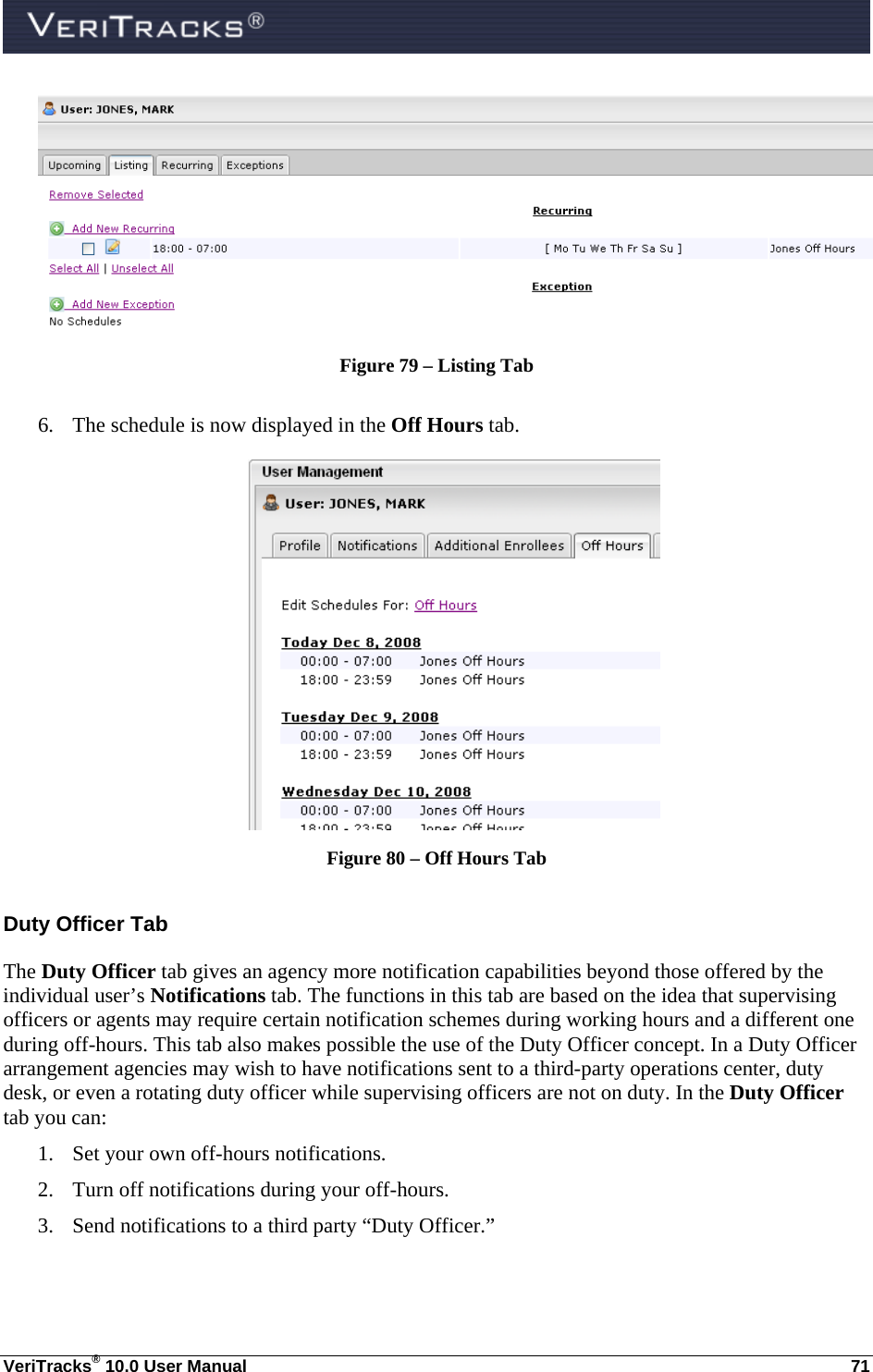  VeriTracks® 10.0 User Manual  71  Figure 79 – Listing Tab  6. The schedule is now displayed in the Off Hours tab.  Figure 80 – Off Hours Tab Duty Officer Tab The Duty Officer tab gives an agency more notification capabilities beyond those offered by the individual user’s Notifications tab. The functions in this tab are based on the idea that supervising officers or agents may require certain notification schemes during working hours and a different one during off-hours. This tab also makes possible the use of the Duty Officer concept. In a Duty Officer arrangement agencies may wish to have notifications sent to a third-party operations center, duty desk, or even a rotating duty officer while supervising officers are not on duty. In the Duty Officer tab you can: 1. Set your own off-hours notifications.  2. Turn off notifications during your off-hours. 3. Send notifications to a third party “Duty Officer.”  