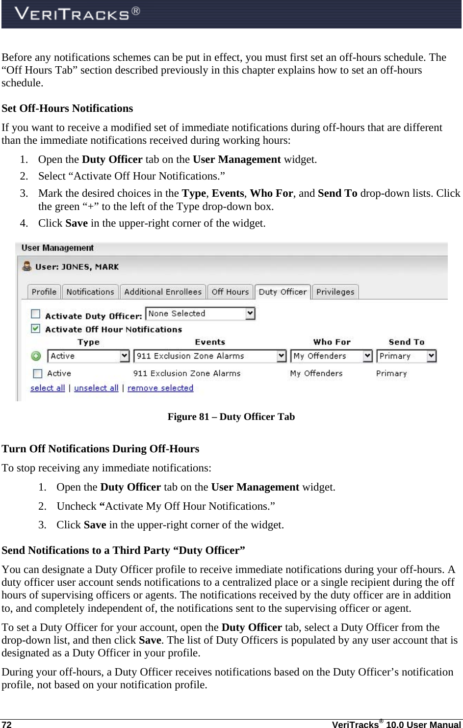  72  VeriTracks® 10.0 User Manual Before any notifications schemes can be put in effect, you must first set an off-hours schedule. The “Off Hours Tab” section described previously in this chapter explains how to set an off-hours schedule. Set Off-Hours Notifications  If you want to receive a modified set of immediate notifications during off-hours that are different than the immediate notifications received during working hours: 1. Open the Duty Officer tab on the User Management widget.   2. Select “Activate Off Hour Notifications.” 3. Mark the desired choices in the Type, Events, Who For, and Send To drop-down lists. Click the green “+” to the left of the Type drop-down box. 4. Click Save in the upper-right corner of the widget.  Figure 81 – Duty Officer Tab  Turn Off Notifications During Off-Hours To stop receiving any immediate notifications: 1. Open the Duty Officer tab on the User Management widget.   2. Uncheck “Activate My Off Hour Notifications.” 3. Click Save in the upper-right corner of the widget. Send Notifications to a Third Party “Duty Officer”  You can designate a Duty Officer profile to receive immediate notifications during your off-hours. A duty officer user account sends notifications to a centralized place or a single recipient during the off hours of supervising officers or agents. The notifications received by the duty officer are in addition to, and completely independent of, the notifications sent to the supervising officer or agent. To set a Duty Officer for your account, open the Duty Officer tab, select a Duty Officer from the drop-down list, and then click Save. The list of Duty Officers is populated by any user account that is designated as a Duty Officer in your profile.  During your off-hours, a Duty Officer receives notifications based on the Duty Officer’s notification profile, not based on your notification profile. 