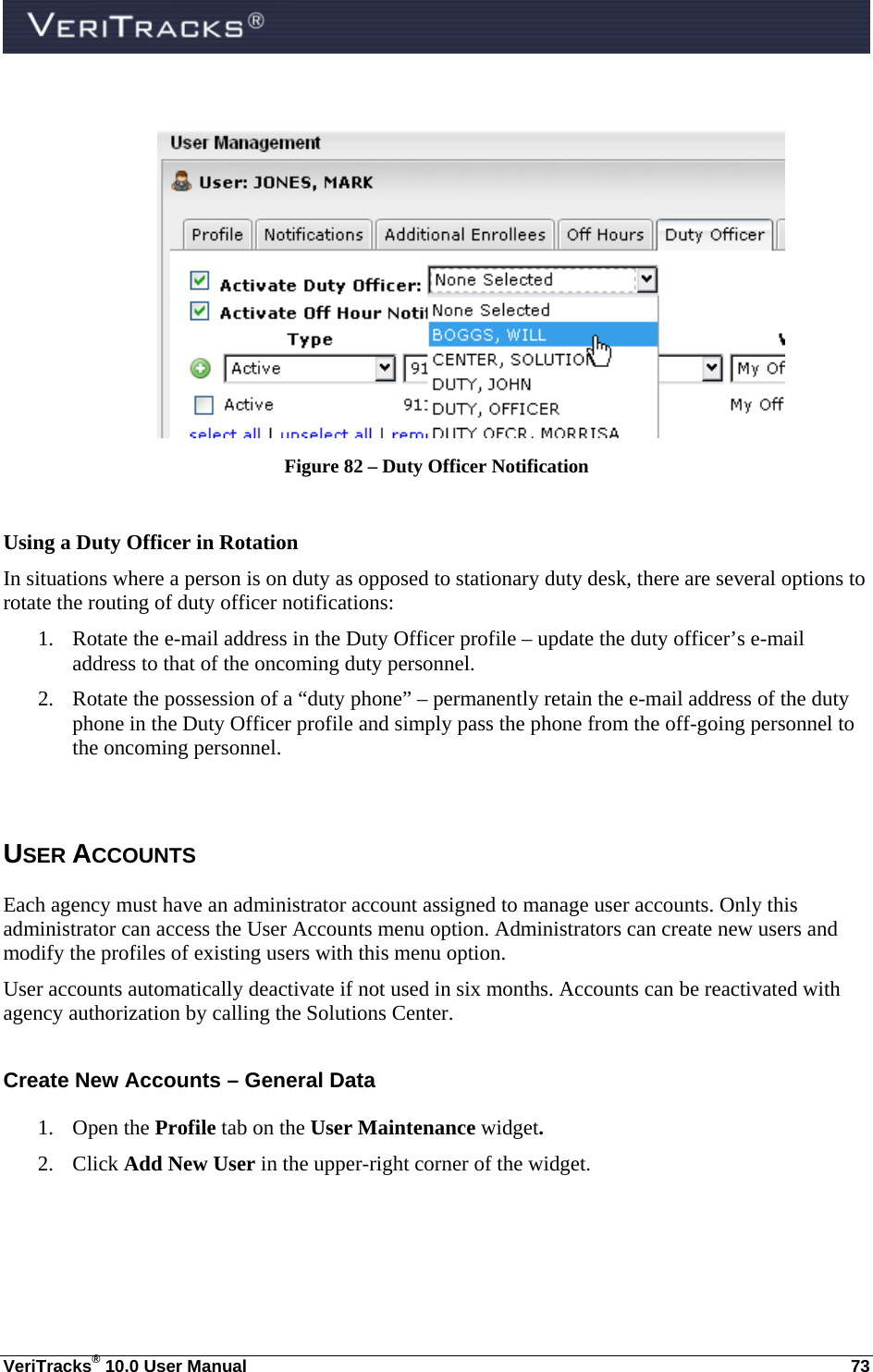  VeriTracks® 10.0 User Manual  73   Figure 82 – Duty Officer Notification  Using a Duty Officer in Rotation In situations where a person is on duty as opposed to stationary duty desk, there are several options to rotate the routing of duty officer notifications: 1. Rotate the e-mail address in the Duty Officer profile – update the duty officer’s e-mail address to that of the oncoming duty personnel. 2. Rotate the possession of a “duty phone” – permanently retain the e-mail address of the duty phone in the Duty Officer profile and simply pass the phone from the off-going personnel to the oncoming personnel.  USER ACCOUNTS Each agency must have an administrator account assigned to manage user accounts. Only this administrator can access the User Accounts menu option. Administrators can create new users and modify the profiles of existing users with this menu option. User accounts automatically deactivate if not used in six months. Accounts can be reactivated with agency authorization by calling the Solutions Center.  Create New Accounts – General Data 1. Open the Profile tab on the User Maintenance widget.  2. Click Add New User in the upper-right corner of the widget. 