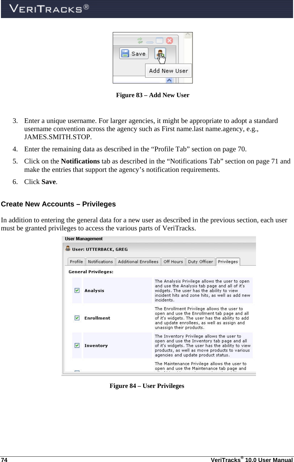  74  VeriTracks® 10.0 User Manual  Figure 83 – Add New User  3. Enter a unique username. For larger agencies, it might be appropriate to adopt a standard username convention across the agency such as First name.last name.agency, e.g., JAMES.SMITH.STOP. 4. Enter the remaining data as described in the “Profile Tab” section on page 70. 5. Click on the Notifications tab as described in the “Notifications Tab” section on page 71 and make the entries that support the agency’s notification requirements. 6. Click Save. Create New Accounts – Privileges In addition to entering the general data for a new user as described in the previous section, each user must be granted privileges to access the various parts of VeriTracks.   Figure 84 – User Privileges   