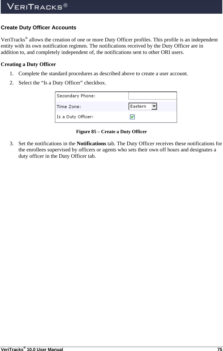  VeriTracks® 10.0 User Manual  75 Create Duty Officer Accounts VeriTracks® allows the creation of one or more Duty Officer profiles. This profile is an independent entity with its own notification regimen. The notifications received by the Duty Officer are in addition to, and completely independent of, the notifications sent to other ORI users.   Creating a Duty Officer  1. Complete the standard procedures as described above to create a user account. 2. Select the “Is a Duty Officer” checkbox.  Figure 85 – Create a Duty Officer 3. Set the notifications in the Notifications tab. The Duty Officer receives these notifications for the enrollees supervised by officers or agents who sets their own off hours and designates a duty officer in the Duty Officer tab.    