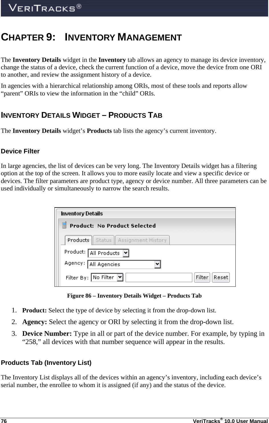  76  VeriTracks® 10.0 User Manual CHAPTER 9: INVENTORY MANAGEMENT The Inventory Details widget in the Inventory tab allows an agency to manage its device inventory, change the status of a device, check the current function of a device, move the device from one ORI to another, and review the assignment history of a device.    In agencies with a hierarchical relationship among ORIs, most of these tools and reports allow “parent” ORIs to view the information in the “child” ORIs. INVENTORY DETAILS WIDGET – PRODUCTS TAB The Inventory Details widget’s Products tab lists the agency’s current inventory. Device Filter In large agencies, the list of devices can be very long. The Inventory Details widget has a filtering option at the top of the screen. It allows you to more easily locate and view a specific device or devices. The filter parameters are product type, agency or device number. All three parameters can be used individually or simultaneously to narrow the search results.   Figure 86 – Inventory Details Widget – Products Tab 1. Product: Select the type of device by selecting it from the drop-down list.  2. Agency: Select the agency or ORI by selecting it from the drop-down list.  3. Device Number: Type in all or part of the device number. For example, by typing in “258,” all devices with that number sequence will appear in the results.   Products Tab (Inventory List) The Inventory List displays all of the devices within an agency’s inventory, including each device’s serial number, the enrollee to whom it is assigned (if any) and the status of the device.  