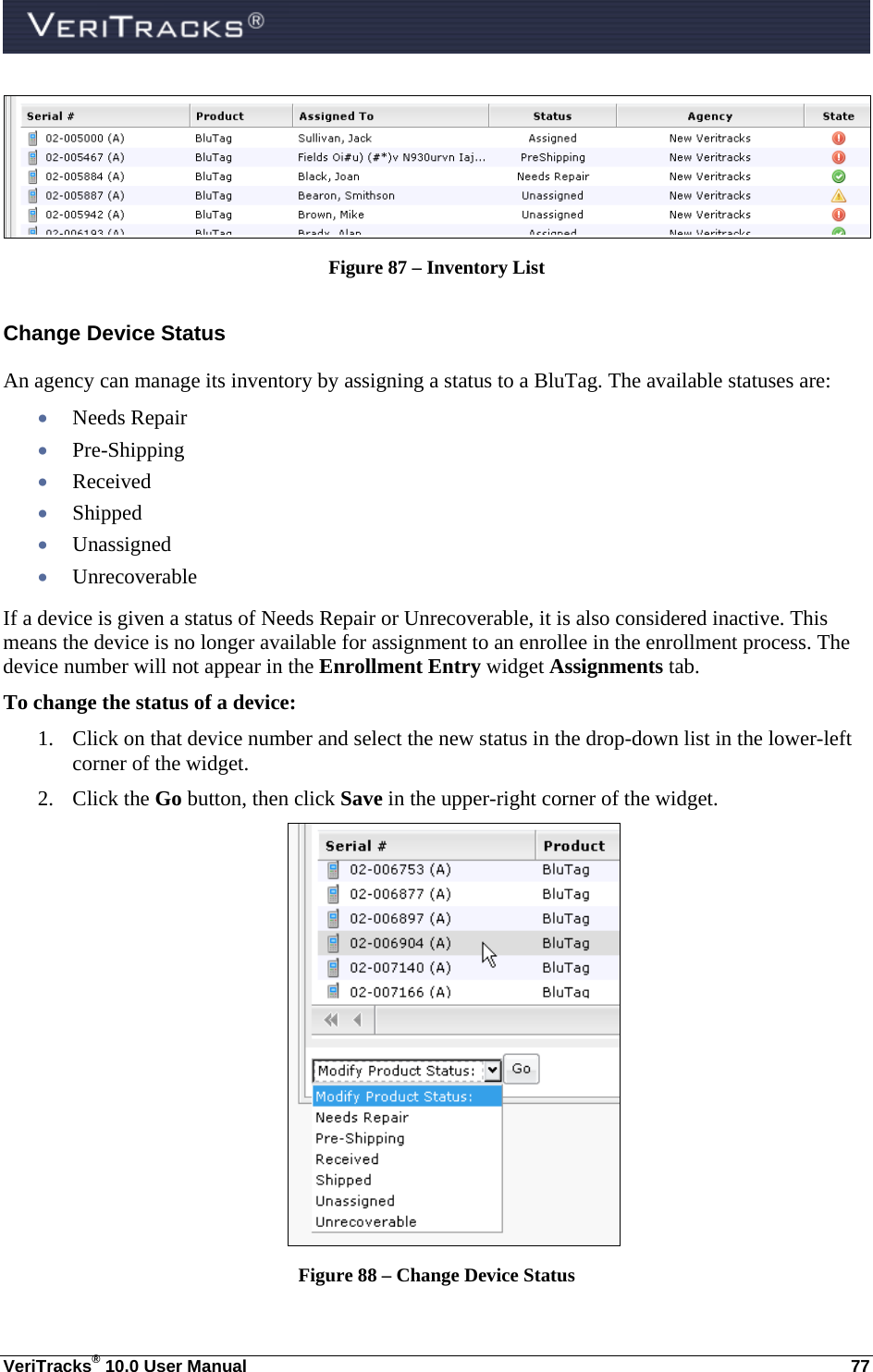  VeriTracks® 10.0 User Manual  77  Figure 87 – Inventory List Change Device Status An agency can manage its inventory by assigning a status to a BluTag. The available statuses are:  Needs Repair  Pre-Shipping  Received  Shipped  Unassigned  Unrecoverable If a device is given a status of Needs Repair or Unrecoverable, it is also considered inactive. This means the device is no longer available for assignment to an enrollee in the enrollment process. The device number will not appear in the Enrollment Entry widget Assignments tab.  To change the status of a device: 1. Click on that device number and select the new status in the drop-down list in the lower-left corner of the widget.   2. Click the Go button, then click Save in the upper-right corner of the widget.  Figure 88 – Change Device Status 