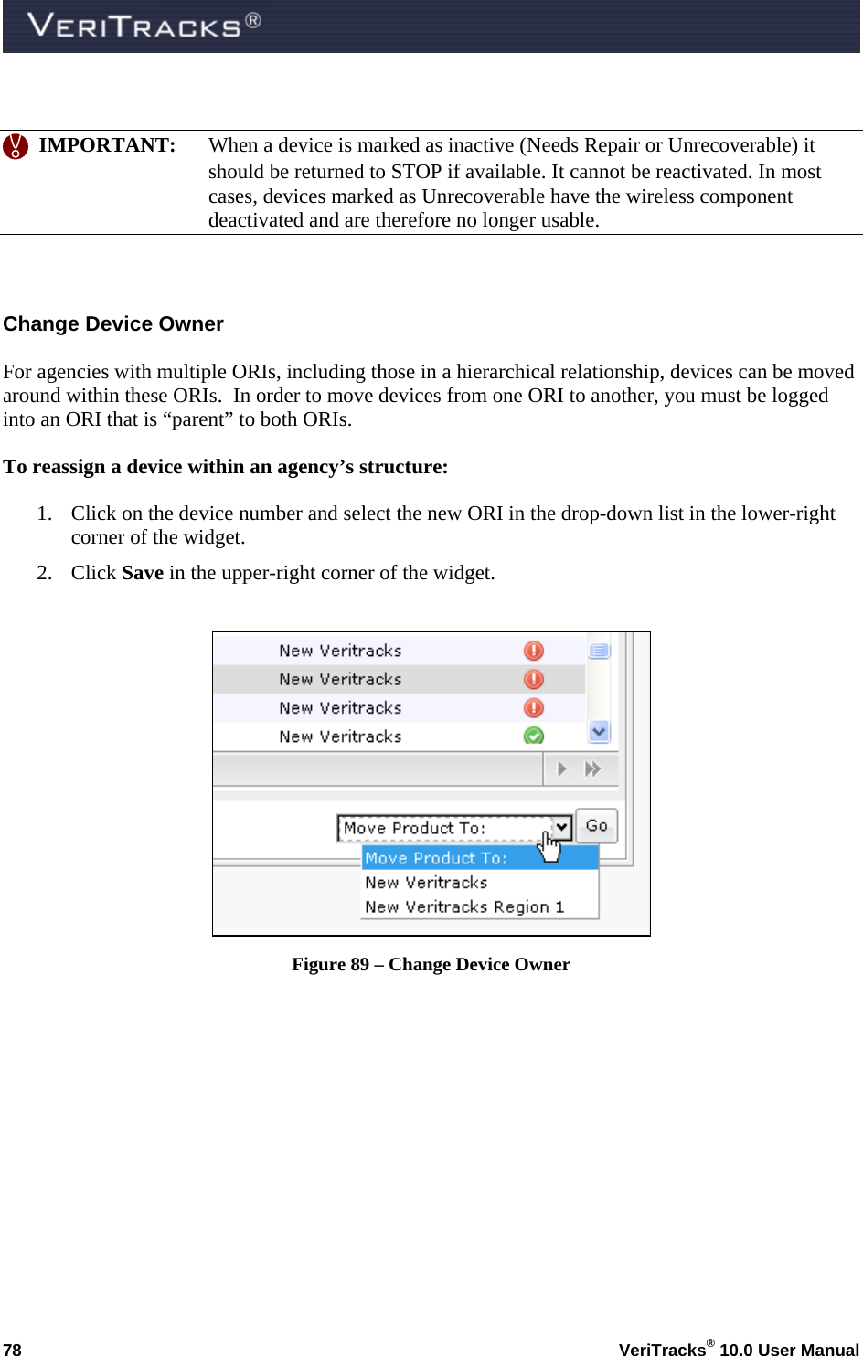  78  VeriTracks® 10.0 User Manual     IMPORTANT:  When a device is marked as inactive (Needs Repair or Unrecoverable) it should be returned to STOP if available. It cannot be reactivated. In most cases, devices marked as Unrecoverable have the wireless component deactivated and are therefore no longer usable.  Change Device Owner For agencies with multiple ORIs, including those in a hierarchical relationship, devices can be moved around within these ORIs.  In order to move devices from one ORI to another, you must be logged into an ORI that is “parent” to both ORIs.  To reassign a device within an agency’s structure:  1. Click on the device number and select the new ORI in the drop-down list in the lower-right corner of the widget.   2. Click Save in the upper-right corner of the widget.   Figure 89 – Change Device Owner  