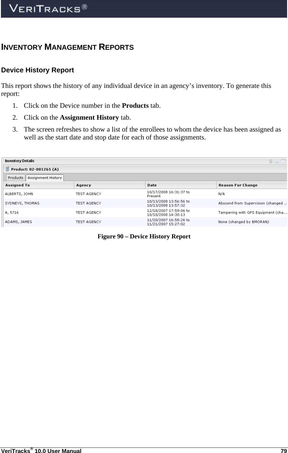  VeriTracks® 10.0 User Manual  79 INVENTORY MANAGEMENT REPORTS Device History Report  This report shows the history of any individual device in an agency’s inventory. To generate this report: 1. Click on the Device number in the Products tab. 2. Click on the Assignment History tab. 3. The screen refreshes to show a list of the enrollees to whom the device has been assigned as well as the start date and stop date for each of those assignments.   Figure 90 – Device History Report  