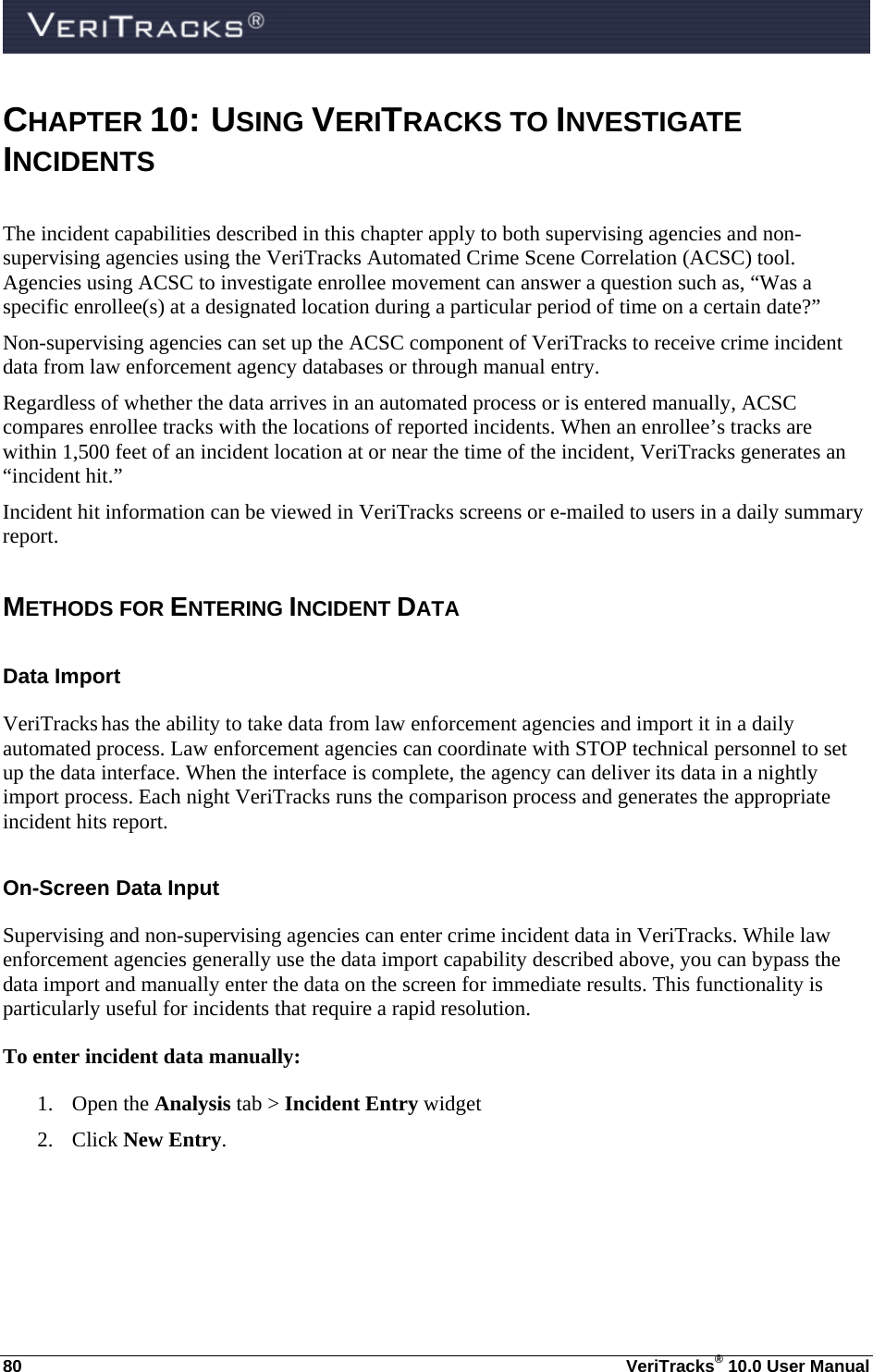  80  VeriTracks® 10.0 User Manual CHAPTER 10:  U SING VERITRACKS TO INVESTIGATE INCIDENTS The incident capabilities described in this chapter apply to both supervising agencies and non-supervising agencies using the VeriTracks Automated Crime Scene Correlation (ACSC) tool. Agencies using ACSC to investigate enrollee movement can answer a question such as, “Was a specific enrollee(s) at a designated location during a particular period of time on a certain date?”  Non-supervising agencies can set up the ACSC component of VeriTracks to receive crime incident data from law enforcement agency databases or through manual entry.  Regardless of whether the data arrives in an automated process or is entered manually, ACSC compares enrollee tracks with the locations of reported incidents. When an enrollee’s tracks are within 1,500 feet of an incident location at or near the time of the incident, VeriTracks generates an “incident hit.” Incident hit information can be viewed in VeriTracks screens or e-mailed to users in a daily summary report.   METHODS FOR ENTERING INCIDENT DATA  Data Import VeriTracks has the ability to take data from law enforcement agencies and import it in a daily automated process. Law enforcement agencies can coordinate with STOP technical personnel to set up the data interface. When the interface is complete, the agency can deliver its data in a nightly import process. Each night VeriTracks runs the comparison process and generates the appropriate incident hits report.  On-Screen Data Input Supervising and non-supervising agencies can enter crime incident data in VeriTracks. While law enforcement agencies generally use the data import capability described above, you can bypass the data import and manually enter the data on the screen for immediate results. This functionality is particularly useful for incidents that require a rapid resolution. To enter incident data manually:  1. Open the Analysis tab &gt; Incident Entry widget 2. Click New Entry. 