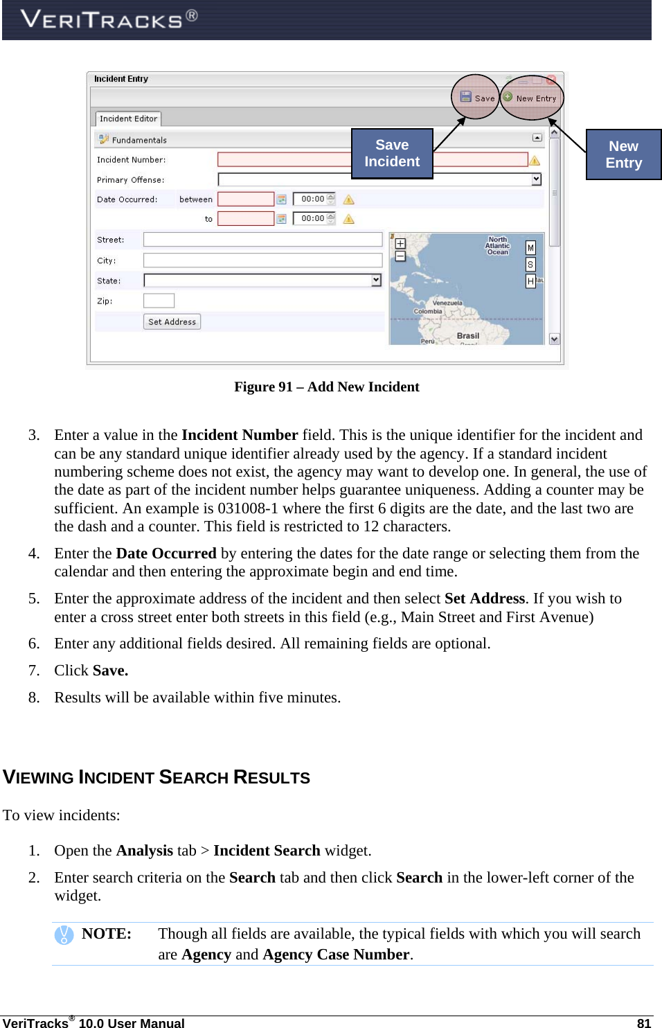  VeriTracks® 10.0 User Manual  81  Figure 91 – Add New Incident  3. Enter a value in the Incident Number field. This is the unique identifier for the incident and can be any standard unique identifier already used by the agency. If a standard incident numbering scheme does not exist, the agency may want to develop one. In general, the use of the date as part of the incident number helps guarantee uniqueness. Adding a counter may be sufficient. An example is 031008-1 where the first 6 digits are the date, and the last two are the dash and a counter. This field is restricted to 12 characters. 4. Enter the Date Occurred by entering the dates for the date range or selecting them from the calendar and then entering the approximate begin and end time.  5. Enter the approximate address of the incident and then select Set Address. If you wish to enter a cross street enter both streets in this field (e.g., Main Street and First Avenue) 6. Enter any additional fields desired. All remaining fields are optional. 7. Click Save. 8. Results will be available within five minutes.  VIEWING INCIDENT SEARCH RESULTS To view incidents: 1. Open the Analysis tab &gt; Incident Search widget. 2. Enter search criteria on the Search tab and then click Search in the lower-left corner of the widget.    NOTE:  Though all fields are available, the typical fields with which you will search are Agency and Agency Case Number. New Entry Save Incident 