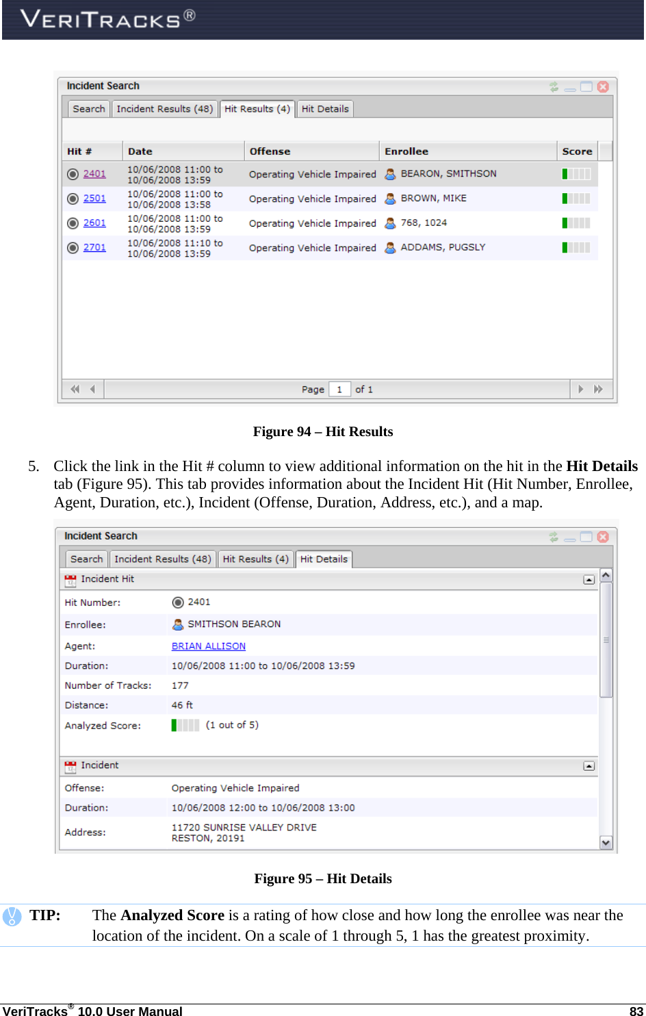  VeriTracks® 10.0 User Manual  83  Figure 94 – Hit Results 5. Click the link in the Hit # column to view additional information on the hit in the Hit Details tab (Figure 95). This tab provides information about the Incident Hit (Hit Number, Enrollee, Agent, Duration, etc.), Incident (Offense, Duration, Address, etc.), and a map.  Figure 95 – Hit Details    TIP:  The Analyzed Score is a rating of how close and how long the enrollee was near the location of the incident. On a scale of 1 through 5, 1 has the greatest proximity. 