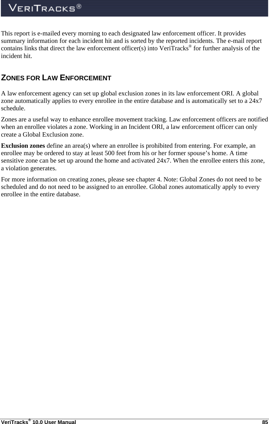  VeriTracks® 10.0 User Manual  85 This report is e-mailed every morning to each designated law enforcement officer. It provides summary information for each incident hit and is sorted by the reported incidents. The e-mail report contains links that direct the law enforcement officer(s) into VeriTracks® for further analysis of the incident hit. ZONES FOR LAW ENFORCEMENT A law enforcement agency can set up global exclusion zones in its law enforcement ORI. A global zone automatically applies to every enrollee in the entire database and is automatically set to a 24x7 schedule. Zones are a useful way to enhance enrollee movement tracking. Law enforcement officers are notified when an enrollee violates a zone. Working in an Incident ORI, a law enforcement officer can only create a Global Exclusion zone. Exclusion zones define an area(s) where an enrollee is prohibited from entering. For example, an enrollee may be ordered to stay at least 500 feet from his or her former spouse’s home. A time sensitive zone can be set up around the home and activated 24x7. When the enrollee enters this zone, a violation generates. For more information on creating zones, please see chapter 4. Note: Global Zones do not need to be scheduled and do not need to be assigned to an enrollee. Global zones automatically apply to every enrollee in the entire database.  