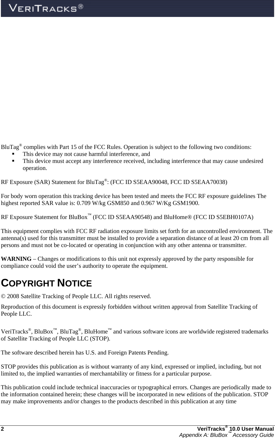  2  VeriTracks® 10.0 User Manual Appendix A: BluBox™ Accessory Guide           BluTag® complies with Part 15 of the FCC Rules. Operation is subject to the following two conditions:   This device may not cause harmful interference, and    This device must accept any interference received, including interference that may cause undesired operation.  RF Exposure (SAR) Statement for BluTag®: (FCC ID S5EAA90048, FCC ID S5EAA70038)  For body worn operation this tracking device has been tested and meets the FCC RF exposure guidelines The highest reported SAR value is: 0.709 W/kg GSM850 and 0.967 W/Kg GSM1900.  RF Exposure Statement for BluBox™ (FCC ID S5EAA90548) and BluHome® (FCC ID S5EBH0107A)  This equipment complies with FCC RF radiation exposure limits set forth for an uncontrolled environment. The antenna(s) used for this transmitter must be installed to provide a separation distance of at least 20 cm from all persons and must not be co-located or operating in conjunction with any other antenna or transmitter.  WARNING – Changes or modifications to this unit not expressly approved by the party responsible for compliance could void the user’s authority to operate the equipment.  COPYRIGHT NOTICE © 2008 Satellite Tracking of People LLC. All rights reserved. Reproduction of this document is expressly forbidden without written approval from Satellite Tracking of People LLC.  VeriTracks®, BluBox™, BluTag®, BluHome™ and various software icons are worldwide registered trademarks of Satellite Tracking of People LLC (STOP).  The software described herein has U.S. and Foreign Patents Pending.  STOP provides this publication as is without warranty of any kind, expressed or implied, including, but not limited to, the implied warranties of merchantability or fitness for a particular purpose.   This publication could include technical inaccuracies or typographical errors. Changes are periodically made to the information contained herein; these changes will be incorporated in new editions of the publication. STOP may make improvements and/or changes to the products described in this publication at any time