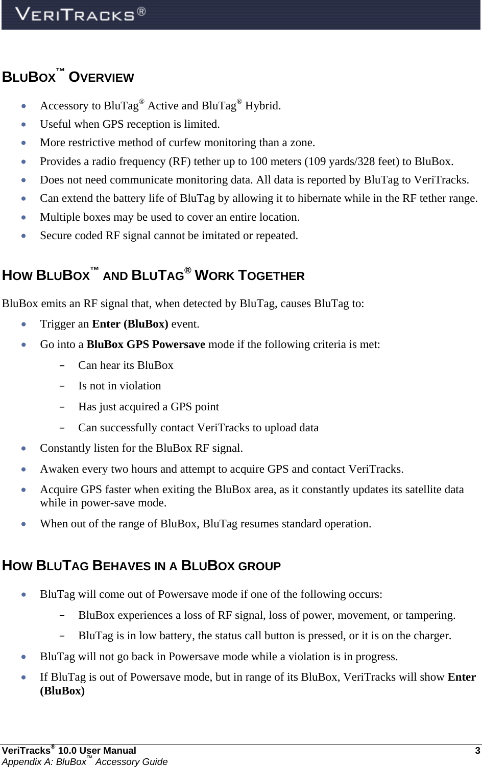  VeriTracks® 10.0 User Manual  3 Appendix A: BluBox™ Accessory Guide  BLUBOX™ OVERVIEW  Accessory to BluTag® Active and BluTag® Hybrid.  Useful when GPS reception is limited.  More restrictive method of curfew monitoring than a zone.  Provides a radio frequency (RF) tether up to 100 meters (109 yards/328 feet) to BluBox.  Does not need communicate monitoring data. All data is reported by BluTag to VeriTracks.  Can extend the battery life of BluTag by allowing it to hibernate while in the RF tether range.  Multiple boxes may be used to cover an entire location.  Secure coded RF signal cannot be imitated or repeated.  HOW BLUBOX™ AND BLUTAG® WORK TOGETHER BluBox emits an RF signal that, when detected by BluTag, causes BluTag to:  Trigger an Enter (BluBox) event.  Go into a BluBox GPS Powersave mode if the following criteria is met: – Can hear its BluBox – Is not in violation – Has just acquired a GPS point – Can successfully contact VeriTracks to upload data  Constantly listen for the BluBox RF signal.  Awaken every two hours and attempt to acquire GPS and contact VeriTracks.  Acquire GPS faster when exiting the BluBox area, as it constantly updates its satellite data while in power-save mode.  When out of the range of BluBox, BluTag resumes standard operation.  HOW BLUTAG BEHAVES IN A BLUBOX GROUP  BluTag will come out of Powersave mode if one of the following occurs: – BluBox experiences a loss of RF signal, loss of power, movement, or tampering. – BluTag is in low battery, the status call button is pressed, or it is on the charger.  BluTag will not go back in Powersave mode while a violation is in progress.  If BluTag is out of Powersave mode, but in range of its BluBox, VeriTracks will show Enter (BluBox) 