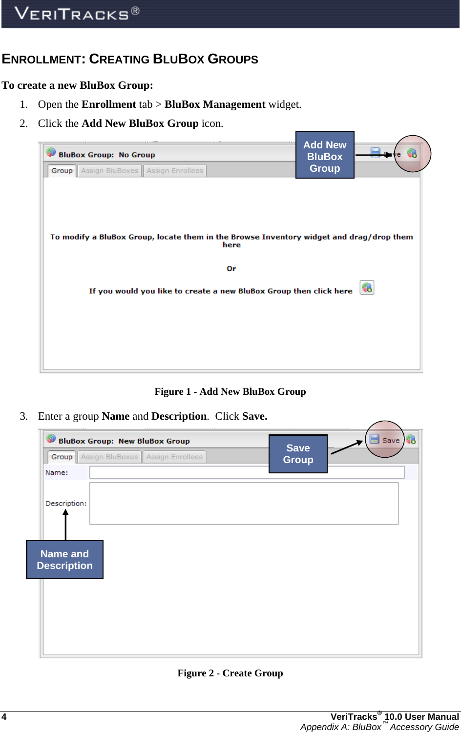  4  VeriTracks® 10.0 User Manual Appendix A: BluBox™ Accessory Guide ENROLLMENT: CREATING BLUBOX GROUPS To create a new BluBox Group: 1. Open the Enrollment tab &gt; BluBox Management widget. 2. Click the Add New BluBox Group icon.   Figure 1 - Add New BluBox Group 3. Enter a group Name and Description.  Click Save.  Figure 2 - Create Group  Add New BluBox GroupSave Group Name and Description 